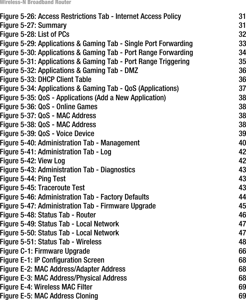 Wireless-N Broadband RouterFigure 5-26: Access Restrictions Tab - Internet Access Policy 31Figure 5-27: Summary 31Figure 5-28: List of PCs 32Figure 5-29: Applications &amp; Gaming Tab - Single Port Forwarding 33Figure 5-30: Applications &amp; Gaming Tab - Port Range Forwarding 34Figure 5-31: Applications &amp; Gaming Tab - Port Range Triggering 35Figure 5-32: Applications &amp; Gaming Tab - DMZ 36Figure 5-33: DHCP Client Table 36Figure 5-34: Applications &amp; Gaming Tab - QoS (Applications) 37Figure 5-35: QoS - Applications (Add a New Application) 38Figure 5-36: QoS - Online Games 38Figure 5-37: QoS - MAC Address 38Figure 5-38: QoS - MAC Address 38Figure 5-39: QoS - Voice Device 39Figure 5-40: Administration Tab - Management 40Figure 5-41: Administration Tab - Log 42Figure 5-42: View Log 42Figure 5-43: Administration Tab - Diagnostics 43Figure 5-44: Ping Test 43Figure 5-45: Traceroute Test 43Figure 5-46: Administration Tab - Factory Defaults 44Figure 5-47: Administration Tab - Firmware Upgrade 45Figure 5-48: Status Tab - Router 46Figure 5-49: Status Tab - Local Network 47Figure 5-50: Status Tab - Local Network 47Figure 5-51: Status Tab - Wireless 48Figure C-1: Firmware Upgrade 66Figure E-1: IP Configuration Screen 68Figure E-2: MAC Address/Adapter Address 68Figure E-3: MAC Address/Physical Address 68Figure E-4: Wireless MAC Filter 69Figure E-5: MAC Address Cloning 69