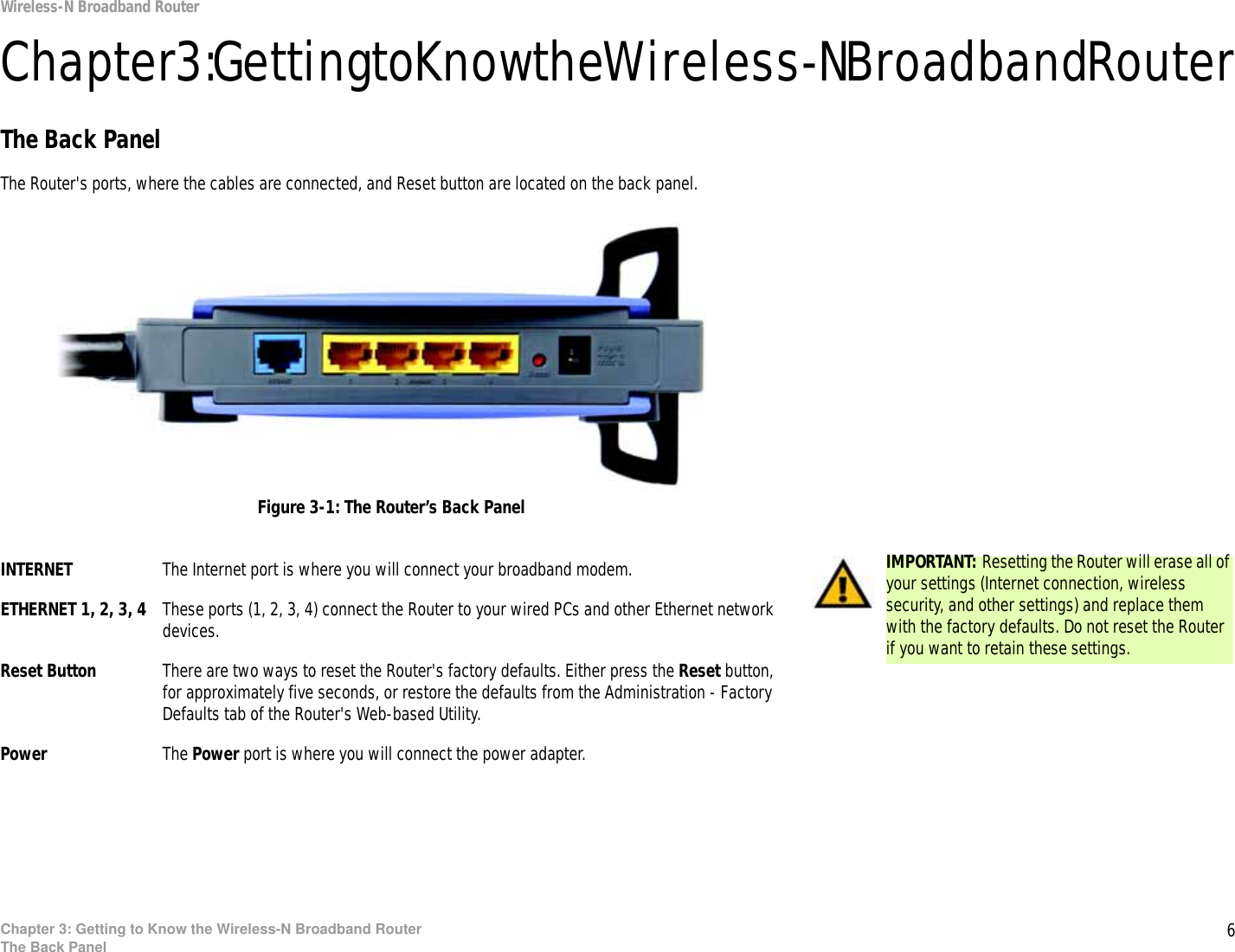 6Chapter 3: Getting to Know the Wireless-N Broadband RouterThe Back PanelWireless-N Broadband RouterChapter 3: Getting to Know the Wireless-N Broadband RouterThe Back PanelThe Router&apos;s ports, where the cables are connected, and Reset button are located on the back panel.INTERNET The Internet port is where you will connect your broadband modem.ETHERNET 1, 2, 3, 4 These ports (1, 2, 3, 4) connect the Router to your wired PCs and other Ethernet network devices.Reset Button There are two ways to reset the Router&apos;s factory defaults. Either press the Reset button, for approximately five seconds, or restore the defaults from the Administration - Factory Defaults tab of the Router&apos;s Web-based Utility.Power The Power port is where you will connect the power adapter.IMPORTANT: Resetting the Router will erase all of your settings (Internet connection, wireless security, and other settings) and replace them with the factory defaults. Do not reset the Router if you want to retain these settings.Figure 3-1: The Router’s Back Panel