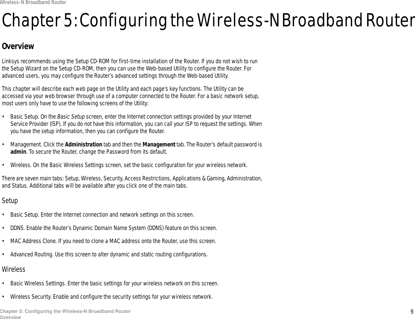 9Chapter 5: Configuring the Wireless-N Broadband RouterOverviewWireless-N Broadband RouterChapter 5: Configuring the Wireless-N Broadband RouterOverviewLinksys recommends using the Setup CD-ROM for first-time installation of the Router. If you do not wish to run the Setup Wizard on the Setup CD-ROM, then you can use the Web-based Utility to configure the Router. For advanced users, you may configure the Router’s advanced settings through the Web-based Utility.This chapter will describe each web page on the Utility and each page’s key functions. The Utility can be accessed via your web browser through use of a computer connected to the Router. For a basic network setup, most users only have to use the following screens of the Utility:• Basic Setup. On the Basic Setup screen, enter the Internet connection settings provided by your Internet Service Provider (ISP). If you do not have this information, you can call your ISP to request the settings. When you have the setup information, then you can configure the Router.• Management. Click the Administration tab and then the Management tab. The Router’s default password is admin. To secure the Router, change the Password from its default.• Wireless. On the Basic Wireless Settings screen, set the basic configuration for your wireless network.There are seven main tabs: Setup, Wireless, Security, Access Restrictions, Applications &amp; Gaming, Administration, and Status. Additional tabs will be available after you click one of the main tabs.Setup• Basic Setup. Enter the Internet connection and network settings on this screen.• DDNS. Enable the Router’s Dynamic Domain Name System (DDNS) feature on this screen.• MAC Address Clone. If you need to clone a MAC address onto the Router, use this screen.• Advanced Routing. Use this screen to alter dynamic and static routing configurations.Wireless• Basic Wireless Settings. Enter the basic settings for your wireless network on this screen.• Wireless Security. Enable and configure the security settings for your wireless network.