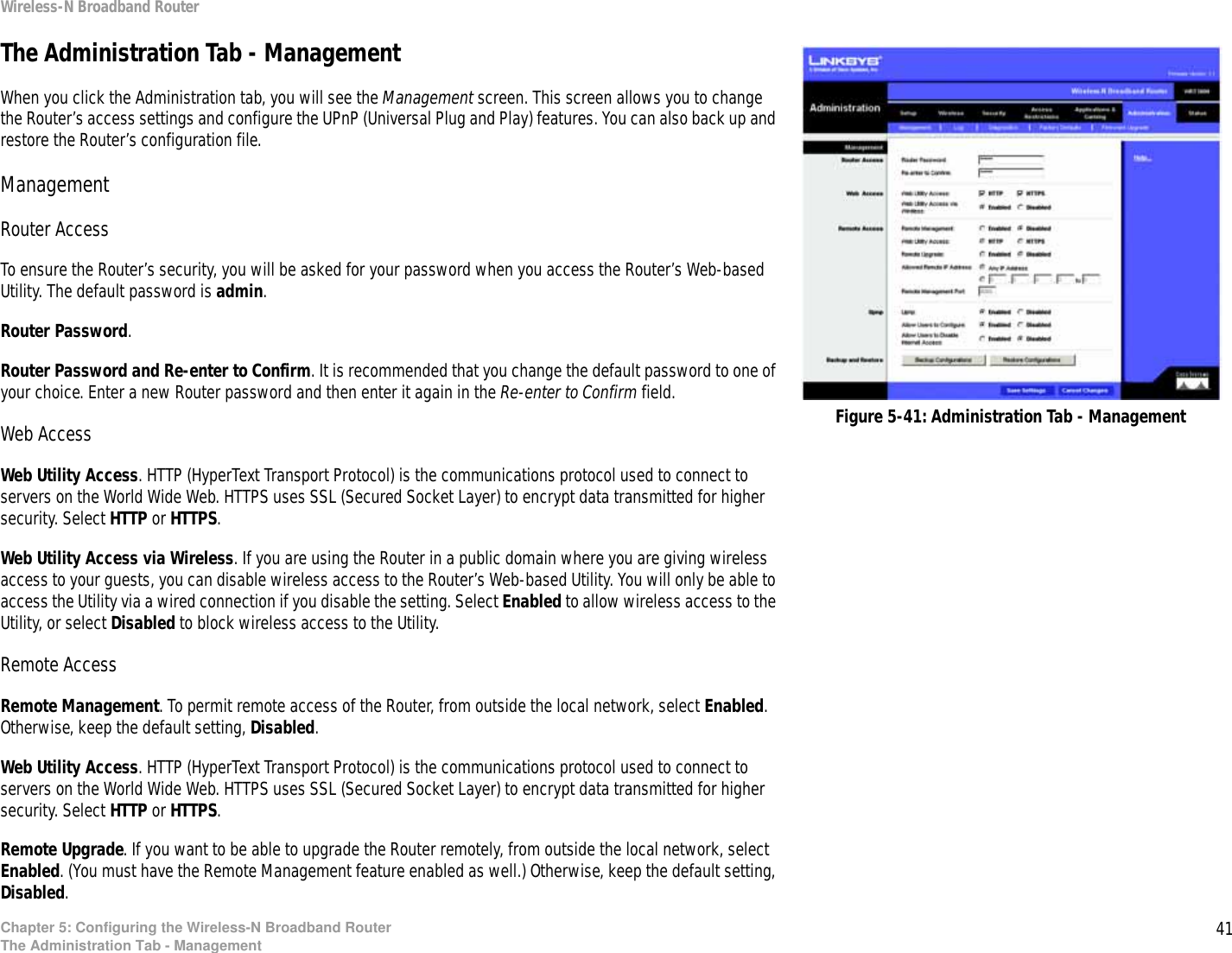 41Chapter 5: Configuring the Wireless-N Broadband RouterThe Administration Tab - ManagementWireless-N Broadband RouterThe Administration Tab - ManagementWhen you click the Administration tab, you will see the Management screen. This screen allows you to change the Router’s access settings and configure the UPnP (Universal Plug and Play) features. You can also back up and restore the Router’s configuration file.ManagementRouter AccessTo ensure the Router’s security, you will be asked for your password when you access the Router’s Web-based Utility. The default password is admin.Router Password. Router Password and Re-enter to Confirm. It is recommended that you change the default password to one of your choice. Enter a new Router password and then enter it again in the Re-enter to Confirm field.Web AccessWeb Utility Access. HTTP (HyperText Transport Protocol) is the communications protocol used to connect to servers on the World Wide Web. HTTPS uses SSL (Secured Socket Layer) to encrypt data transmitted for higher security. Select HTTP or HTTPS.Web Utility Access via Wireless. If you are using the Router in a public domain where you are giving wireless access to your guests, you can disable wireless access to the Router’s Web-based Utility. You will only be able to access the Utility via a wired connection if you disable the setting. Select Enabled to allow wireless access to the Utility, or select Disabled to block wireless access to the Utility.Remote AccessRemote Management. To permit remote access of the Router, from outside the local network, select Enabled. Otherwise, keep the default setting, Disabled.Web Utility Access. HTTP (HyperText Transport Protocol) is the communications protocol used to connect to servers on the World Wide Web. HTTPS uses SSL (Secured Socket Layer) to encrypt data transmitted for higher security. Select HTTP or HTTPS.Remote Upgrade. If you want to be able to upgrade the Router remotely, from outside the local network, select Enabled. (You must have the Remote Management feature enabled as well.) Otherwise, keep the default setting, Disabled.Figure 5-41: Administration Tab - Management