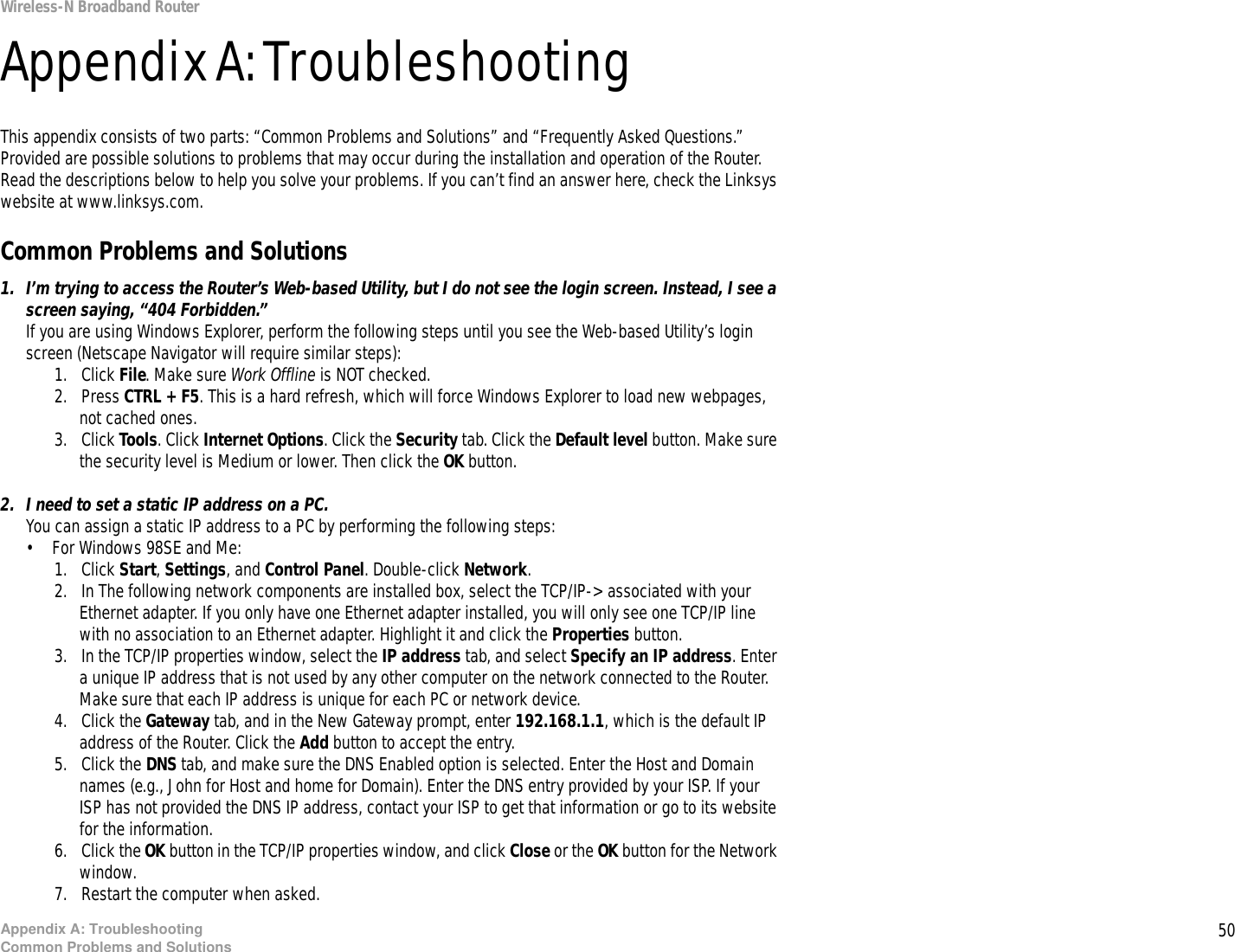 50Appendix A: TroubleshootingCommon Problems and SolutionsWireless-N Broadband RouterAppendix A: TroubleshootingThis appendix consists of two parts: “Common Problems and Solutions” and “Frequently Asked Questions.” Provided are possible solutions to problems that may occur during the installation and operation of the Router. Read the descriptions below to help you solve your problems. If you can’t find an answer here, check the Linksys website at www.linksys.com.Common Problems and Solutions1. I’m trying to access the Router’s Web-based Utility, but I do not see the login screen. Instead, I see a screen saying, “404 Forbidden.”If you are using Windows Explorer, perform the following steps until you see the Web-based Utility’s login screen (Netscape Navigator will require similar steps):1. Click File. Make sure Work Offline is NOT checked.2. Press CTRL + F5. This is a hard refresh, which will force Windows Explorer to load new webpages, not cached ones.3. Click Tools. Click Internet Options. Click the Security tab. Click the Default level button. Make sure the security level is Medium or lower. Then click the OK button.2. I need to set a static IP address on a PC.You can assign a static IP address to a PC by performing the following steps:• For Windows 98SE and Me:1. Click Start, Settings, and Control Panel. Double-click Network.2. In The following network components are installed box, select the TCP/IP-&gt; associated with your Ethernet adapter. If you only have one Ethernet adapter installed, you will only see one TCP/IP line with no association to an Ethernet adapter. Highlight it and click the Properties button.3. In the TCP/IP properties window, select the IP address tab, and select Specify an IP address. Enter a unique IP address that is not used by any other computer on the network connected to the Router. Make sure that each IP address is unique for each PC or network device.4. Click the Gateway tab, and in the New Gateway prompt, enter 192.168.1.1, which is the default IP address of the Router. Click the Add button to accept the entry.5. Click the DNS tab, and make sure the DNS Enabled option is selected. Enter the Host and Domain names (e.g., John for Host and home for Domain). Enter the DNS entry provided by your ISP. If your ISP has not provided the DNS IP address, contact your ISP to get that information or go to its website for the information.6. Click the OK button in the TCP/IP properties window, and click Close or the OK button for the Network window.7. Restart the computer when asked.