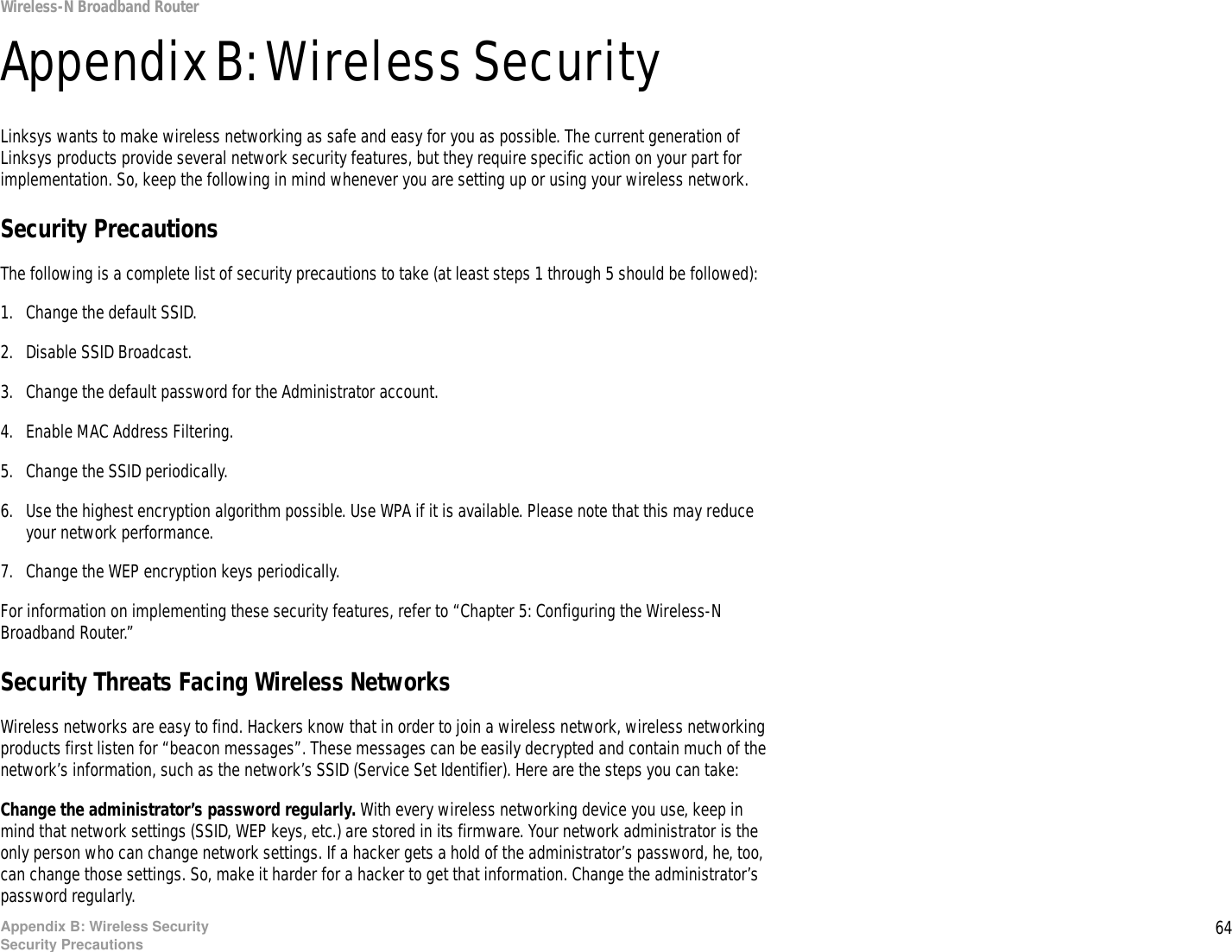 64Appendix B: Wireless SecuritySecurity PrecautionsWireless-N Broadband RouterAppendix B: Wireless SecurityLinksys wants to make wireless networking as safe and easy for you as possible. The current generation of Linksys products provide several network security features, but they require specific action on your part for implementation. So, keep the following in mind whenever you are setting up or using your wireless network.Security PrecautionsThe following is a complete list of security precautions to take (at least steps 1 through 5 should be followed):1. Change the default SSID. 2. Disable SSID Broadcast. 3. Change the default password for the Administrator account. 4. Enable MAC Address Filtering. 5. Change the SSID periodically. 6. Use the highest encryption algorithm possible. Use WPA if it is available. Please note that this may reduce your network performance. 7. Change the WEP encryption keys periodically. For information on implementing these security features, refer to “Chapter 5: Configuring the Wireless-N Broadband Router.”Security Threats Facing Wireless Networks Wireless networks are easy to find. Hackers know that in order to join a wireless network, wireless networking products first listen for “beacon messages”. These messages can be easily decrypted and contain much of the network’s information, such as the network’s SSID (Service Set Identifier). Here are the steps you can take:Change the administrator’s password regularly. With every wireless networking device you use, keep in mind that network settings (SSID, WEP keys, etc.) are stored in its firmware. Your network administrator is the only person who can change network settings. If a hacker gets a hold of the administrator’s password, he, too, can change those settings. So, make it harder for a hacker to get that information. Change the administrator’s password regularly.