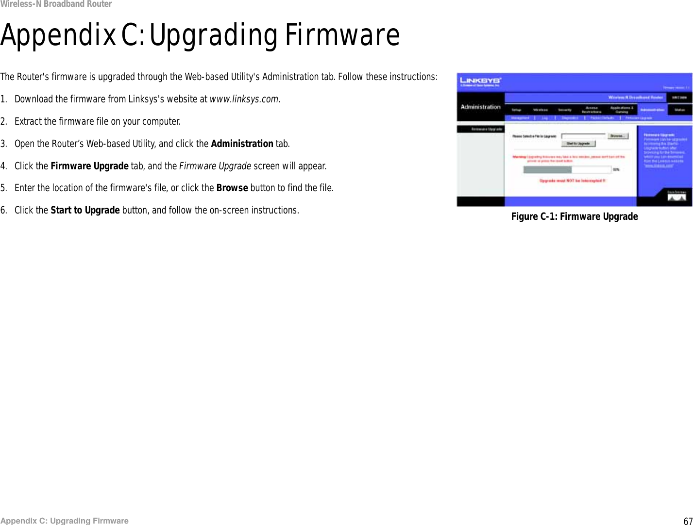 67Appendix C: Upgrading FirmwareWireless-N Broadband RouterAppendix C: Upgrading FirmwareThe Router&apos;s firmware is upgraded through the Web-based Utility&apos;s Administration tab. Follow these instructions:1. Download the firmware from Linksys&apos;s website at www.linksys.com.2. Extract the firmware file on your computer.3. Open the Router’s Web-based Utility, and click the Administration tab.4. Click the Firmware Upgrade tab, and the Firmware Upgrade screen will appear.5. Enter the location of the firmware&apos;s file, or click the Browse button to find the file.6. Click the Start to Upgrade button, and follow the on-screen instructions. Figure C-1: Firmware Upgrade