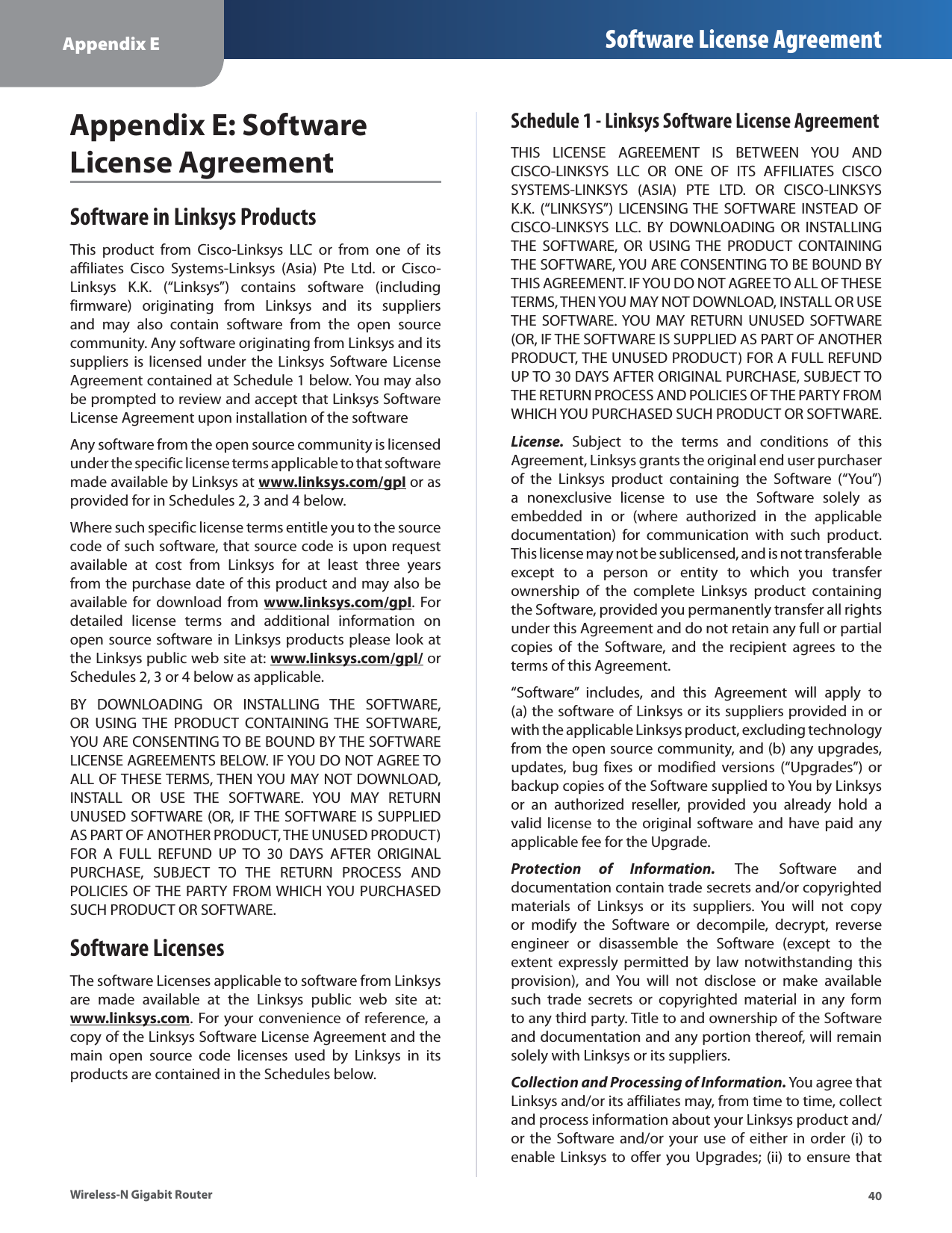 40Appendix E Software License AgreementWireless-N Gigabit RouterAppendix E: SoftwareLicense AgreementSoftware in Linksys ProductsThis product from Cisco-Linksys LLC or from one of itsaffiliates Cisco Systems-Linksys (Asia) Pte Ltd. or Cisco-Linksys K.K. (“Linksys”) contains software (includingfirmware) originating from Linksys and its suppliersand may also contain software from the open sourcecommunity. Any software originating from Linksys and itssuppliers is licensed under the Linksys Software LicenseAgreement contained at Schedule 1 below. You may alsobe prompted to review and accept that Linksys SoftwareLicense Agreement upon installation of the softwareAny software from the open source community is licensedunder the specific license terms applicable to that softwaremade available by Linksys atwww.linksys.com/gplygp or asprovided for in Schedules 2, 3 and 4 below.Where such specific license terms entitle you to the sourcecode of such software, that source code is upon requestavailable at cost from Linksys for at least three yearsfrom the purchase date of this product and may also beavailable for download fromwww.linksys.com/gplygp. Fordetailed license terms and additional information onopen source software in Linksys products please look atthe Linksys public web site at:www.linksys.com/gpl/ygporSchedules 2, 3 or 4 below as applicable.BY DOWNLOADING OR INSTALLING THE SOFTWARE,OR USING THE PRODUCT CONTAINING THE SOFTWARE,YOU ARE CONSENTING TO BE BOUND BY THE SOFTWARELICENSE AGREEMENTS BELOW. IF YOU DO NOT AGREE TOALL OF THESE TERMS, THEN YOU MAY NOT DOWNLOAD,INSTALL OR USE THE SOFTWARE. YOU MAY RETURNUNUSED SOFTWARE (OR, IF THE SOFTWARE IS SUPPLIEDAS PART OF ANOTHER PRODUCT, THE UNUSED PRODUCT)FOR A FULL REFUND UP TO 30 DAYS AFTER ORIGINALPURCHASE, SUBJECT TO THE RETURN PROCESS ANDPOLICIES OF THE PARTY FROM WHICH YOU PURCHASEDSUCH PRODUCT OR SOFTWARE.Software LicensesThe software Licenses applicable to software from Linksysare made available at the Linksys public web site at:www.linksys.comy. For your convenience of reference, acopy of the Linksys Software License Agreement and themain open source code licenses used by Linksys in itsproducts are contained in the Schedules below.Schedule 1 - Linksys Software License AgreementTHIS LICENSE AGREEMENT IS BETWEEN YOU ANDCISCO-LINKSYS LLC OR ONE OF ITS AFFILIATES CISCOSYSTEMS-LINKSYS (ASIA) PTE LTD. OR CISCO-LINKSYSK.K. (“LINKSYS”) LICENSING THE SOFTWARE INSTEAD OFCISCO-LINKSYS LLC. BY DOWNLOADING OR INSTALLINGTHE SOFTWARE, OR USING THE PRODUCT CONTAININGTHE SOFTWARE, YOU ARE CONSENTING TO BE BOUND BYTHIS AGREEMENT. IF YOU DO NOT AGREE TO ALL OF THESETERMS, THEN YOU MAY NOT DOWNLOAD, INSTALL OR USETHE SOFTWARE. YOU MAY RETURN UNUSED SOFTWARE(OR, IF THE SOFTWARE IS SUPPLIED AS PART OF ANOTHERPRODUCT, THE UNUSED PRODUCT) FOR A FULL REFUNDUP TO 30 DAYS AFTER ORIGINAL PURCHASE, SUBJECT TOTHE RETURN PROCESS AND POLICIES OF THE PARTY FROMWHICH YOU PURCHASED SUCH PRODUCT OR SOFTWARE.License.Subject to the terms and conditions of thisAgreement, Linksys grants the original end user purchaserof the Linksys product containing the Software (“You”)a nonexclusive license to use the Software solely asembedded in or (where authorized in the applicabledocumentation) for communication with such product.This license may not be sublicensed, and is not transferableexcept to a person or entity to which you transferownership of the complete Linksys product containingthe Software, provided you permanently transfer all rightsunder this Agreement and do not retain any full or partialcopies of the Software, and the recipient agrees to theterms of this Agreement.“Software” includes, and this Agreement will apply to(a)the software of Linksys or its suppliers provided in orwith the applicable Linksys product, excluding technologyfrom the open source community, and (b) any upgrades,updates, bug fixes or modified versions (“Upgrades”) orbackup copies of the Software supplied to You by Linksysor an authorized reseller, provided you already hold avalid license to the original software and have paid anyapplicable fee for the Upgrade.Protection of Information. The Software anddocumentation contain trade secrets and/or copyrightedmaterials of Linksys or its suppliers. You will not copyor modify the Software or decompile, decrypt, reverseengineer or disassemble the Software (except to theextent expressly permitted by law notwithstanding thisprovision), and You will not disclose or make availablesuch trade secrets or copyrighted material in any formto any third party. Title to and ownership of the Softwareand documentation and any portion thereof, will remainsolely with Linksys or its suppliers.Collection and Processing of Information. You agree thatLinksys and/or its affiliates may, from time to time, collectand process information about your Linksys product and/or the Software and/or your use of either in order (i) toenable Linksys to offer you Upgrades; (ii) to ensure that