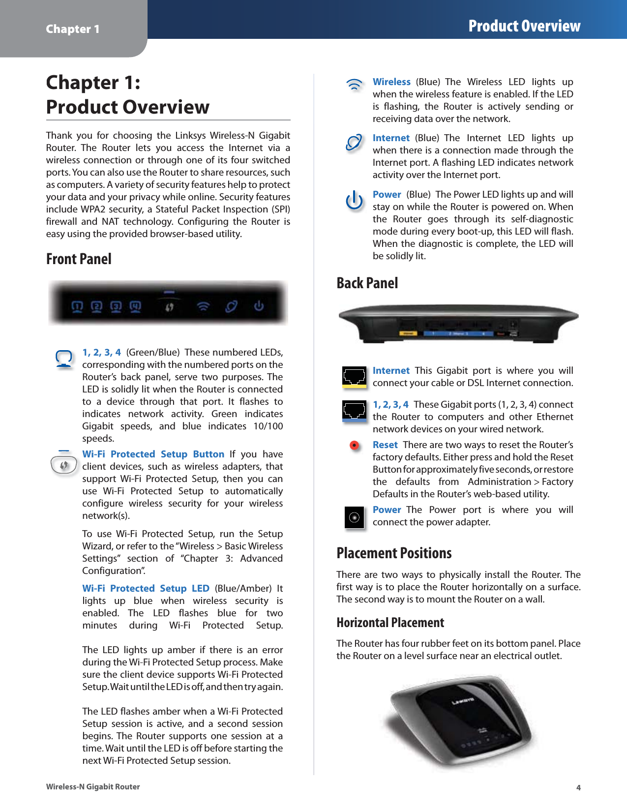 Chapter 1 Product Overview4Wireless-N Gigabit RouterChapter 1:  Product OverviewThank you for choosing the Linksys Wireless-N GigabitRouter. The Router lets you access the Internet via awireless connection or through one of its four switchedports. You can also use the Router to share resources, suchas computers. A variety of security features help to protectyour data and your privacy while online. Security featuresinclude WPA2 security, a Stateful Packet Inspection (SPI)firewall and NAT technology. Configuring the Router iseasy using the provided browser-based utility.Front Panel1, 2, 3, 4(Green/Blue)These numbered LEDs,corresponding with the numbered ports on theRouter’s back panel, serve two purposes. TheLED is solidly lit when the Router is connectedto a device through that port. It flashes toindicates network activity. Green indicatesGigabit speeds, and blue indicates 10/100speeds.Wi-Fi Protected Setup ButtonIf you haveclient devices, such as wireless adapters, thatsupport Wi-Fi Protected Setup, then you canuse Wi-Fi Protected Setup to automaticallyconfigure wireless security for your wirelessnetwork(s).To use Wi-Fi Protected Setup, run the SetupWizard, or refer to the “Wireless &gt; Basic WirelessSettings” section of “Chapter 3: AdvancedConfiguration”.Wi-Fi Protected Setup LED (Blue/Amber)Itlights up blue when wireless security isenabled. The LED flashes blue for twominutes during Wi-Fi Protected Setup.The LED lights up amber if there is an errorduring the Wi-Fi Protected Setup process. Makesure the client device supports Wi-Fi Protected Setup. Wait until the LED is off, and then try again.The LED flashes amber when a Wi-Fi Protected Setup session is active, and a second sessionbegins. The Router supports one session at atime. Wait until the LED is off before starting thenext Wi-Fi Protected Setup session.Wireless(Blue)The Wireless LED lights upwhen the wireless feature is enabled. If the LEDis flashing, the Router is actively sending orreceiving data over the network.Internet(Blue)The Internet LED lights upwhen there is a connection made through theInternet port. A flashing LED indicates network activity over the Internet port.Power (Blue)The Power LED lights up and willstay on while the Router is powered on. Whenthe Router goes through its self-diagnosticmode during every boot-up, this LED will flash.When the diagnostic is complete, the LED willbe solidly lit.Back PanelInternetThis Gigabit port is where you willconnect your cable or DSL Internet connection.1, 2, 3, 4These Gigabit ports (1, 2, 3, 4) connectthe Router to computers and other Ethernetnetwork devices on your wired network.ResetThere are two ways to reset the Router’s factory defaults. Either press and hold the ResetButton for approximately five seconds, or restorethe defaults from Administration&gt;FactoryDefaults in the Router’s web-based utility.Power The Power port is where you willconnect the power adapter.Placement PositionsThere are two ways to physically install the Router. Thefirst way is to place the Router horizontally on a surface.The second way is to mount the Router on a wall.Horizontal PlacementThe Router has four rubber feet on its bottom panel. Placethe Router on a level surface near an electrical outlet.