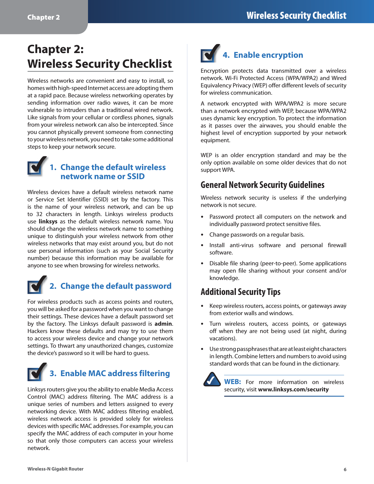 Chapter 2 Wireless Security Checklist6Wireless-N Gigabit RouterChapter 2:  Wireless Security ChecklistWireless networks are convenient and easy to install, sohomes with high-speed Internet access are adopting themat a rapid pace. Because wireless networking operates bysending information over radio waves, it can be morevulnerable to intruders than a traditional wired network.Like signals from your cellular or cordless phones, signalsfrom your wireless network can also be intercepted. Sinceyou cannot physically prevent someone from connectingto your wireless network, you need to take some additionalsteps to keep your network secure.1. Change the default wireless network name or SSIDWireless devices have a default wireless network nameor Service Set Identifier (SSID) set by the factory. Thisis the name of your wireless network, and can be upto 32 characters in length. Linksys wireless productsuselinksys as the default wireless network name. Youshould change the wireless network name to somethingunique to distinguish your wireless network from otherwireless networks that may exist around you, but do notuse personal information (such as your Social Securitynumber) because this information may be available foranyone to see when browsing for wireless networks.2. Change the default passwordFor wireless products such as access points and routers,you will be asked for a password when you want to changetheir settings. These devices have a default password setby the factory. The Linksys default password is admin.Hackers know these defaults and may try to use themto access your wireless device and change your network settings. To thwart any unauthorized changes, customizethe device’s password so it will be hard to guess.3. Enable MAC address filteringLinksys routers give you the ability to enable Media AccessControl (MAC) address filtering. The MAC address is aunique series of numbers and letters assigned to everynetworking device. With MAC address filtering enabled,wireless network access is provided solely for wirelessdevices with specific MAC addresses. For example, you canspecify the MAC address of each computer in your homeso that only those computers can access your wirelessnetwork.4. Enable encryptionEncryption protects data transmitted over a wirelessnetwork. Wi-Fi Protected Access (WPA/WPA2) and WiredEquivalency Privacy (WEP) offer different levels of securityfor wireless communication.A network encrypted with WPA/WPA2 is more securethan a network encrypted with WEP, because WPA/WPA2uses dynamic key encryption. To protect the informationas it passes over the airwaves, you should enable thehighest level of encryption supported by your network equipment. WEP is an older encryption standard and may be theonly option available on some older devices that do notsupport WPA.General Network Security GuidelinesWireless network security is useless if the underlyingnetwork is not secure.Password protect all computers on the network andsindividually password protect sensitive files.Change passwords on a regular basis.sInstall anti-virus software and personal firewallssoftware.Disable file sharing (peer-to-peer). Some applicationssmay open file sharing without your consent and/orknowledge.Additional Security TipsKeep wireless routers, access points, or gateways awaysfrom exterior walls and windows.Turn wireless routers, access points, or gatewayssoff when they are not being used (at night, duringvacations).Use strong passphrases that are at least eight characterssin length. Combine letters and numbers to avoid usingstandard words that can be found in the dictionary.WEB: For more information on wirelesssecurity, visit www.linksys.com/security