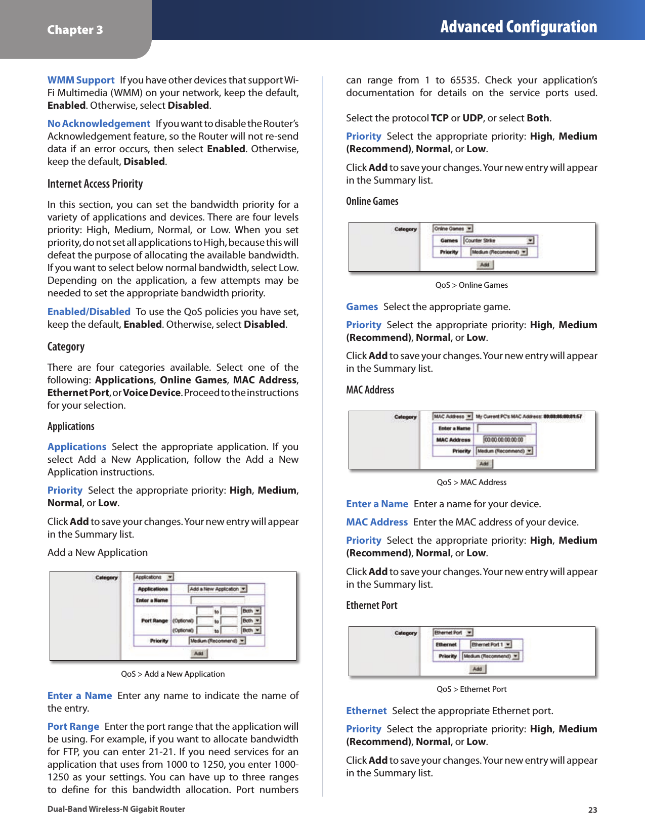 Chapter 3 Advanced Configuration23Dual-Band Wireless-N Gigabit RouterWMM Support  If you have other devices that support Wi-Fi Multimedia (WMM) on your network, keep the default, Enabled. Otherwise, select Disabled.No Acknowledgement  If you want to disable the Router’s Acknowledgement feature, so the Router will not re-send data if  an error  occurs,  then select  Enabled. Otherwise, keep the default, Disabled.Internet Access PriorityIn  this  section, you can  set  the bandwidth priority for a variety of applications and devices. There are four levels priority:  High,  Medium,  Normal,  or  Low.  When  you  set priority, do not set all applications to High, because this will defeat the purpose of allocating the available bandwidth. If you want to select below normal bandwidth, select Low. Depending  on  the  application,  a  few  attempts  may  be needed to set the appropriate bandwidth priority.Enabled/Disabled  To use the QoS policies you have set, keep the default, Enabled. Otherwise, select Disabled. CategoryThere  are  four  categories  available.  Select  one  of  the following:  Applications,  Online  Games,  MAC Address, Ethernet Port, or Voice Device. Proceed to the instructions for your selection.ApplicationsApplications  Select  the  appropriate  application.  If  you select  Add  a  New  Application,  follow  the  Add  a  New Application instructions.Priority  Select  the  appropriate priority: High,  Medium, Normal, or Low.Click Add to save your changes. Your new entry will appear in the Summary list.Add a New ApplicationQoS &gt; Add a New ApplicationEnter a Name  Enter any name to indicate the name  of the entry.Port Range  Enter the port range that the application will be using. For example, if you want to allocate bandwidth for FTP, you can enter 21-21. If you need services for an application that uses from 1000 to 1250, you enter 1000-1250  as your  settings. You  can have up  to  three  ranges to  define  for  this  bandwidth  allocation.  Port  numbers can  range  from  1  to  65535.  Check  your  application’s documentation  for  details  on  the  service  ports  used.  Select the protocol TCP or UDP, or select Both. Priority  Select  the  appropriate  priority:  High,  Medium (Recommend), Normal, or Low.Click Add to save your changes. Your new entry will appear in the Summary list.Online GamesQoS &gt; Online GamesGames  Select the appropriate game.Priority  Select  the  appropriate  priority:  High,  Medium (Recommend), Normal, or Low.Click Add to save your changes. Your new entry will appear in the Summary list.MAC AddressQoS &gt; MAC AddressEnter a Name  Enter a name for your device.MAC Address  Enter the MAC address of your device.Priority  Select  the  appropriate  priority:  High,  Medium (Recommend), Normal, or Low.Click Add to save your changes. Your new entry will appear in the Summary list.Ethernet PortQoS &gt; Ethernet PortEthernet  Select the appropriate Ethernet port.Priority  Select  the  appropriate  priority:  High,  Medium (Recommend), Normal, or Low.Click Add to save your changes. Your new entry will appear in the Summary list.