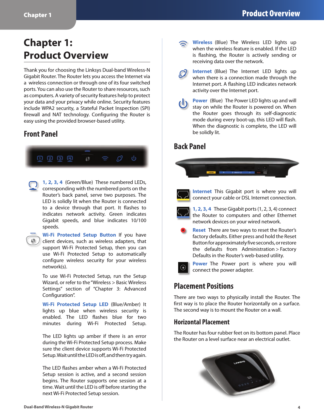 Chapter 1 Product Overview4Dual-Band Wireless-N Gigabit RouterChapter 1:  Product OverviewThank you for choosing the Linksys Dual-band Wireless-N Gigabit Router. The Router lets you access the Internet via a  wireless connection or through one of its four switched ports. You can also use the Router to share resources, such as computers. A variety of security features help to protect your data and your privacy while online. Security features include WPA2 security, a Stateful Packet Inspection (SPI) firewall  and  NAT  technology.  Configuring  the  Router  is easy using the provided browser-based utility.Front Panel1, 2, 3, 4  (Green/Blue)  These numbered LEDs, corresponding with the numbered ports on the Router’s  back  panel,  serve  two  purposes.  The LED is solidly lit when the Router is connected to  a  device  through  that  port.  It  flashes  to indicates  network  activity.  Green  indicates Gigabit  speeds,  and  blue  indicates  10/100 speeds.Wi-Fi  Protected  Setup  Button  If  you  have client  devices,  such  as  wireless  adapters,  that support  Wi-Fi  Protected  Setup,  then  you  can use  Wi-Fi  Protected  Setup  to  automatically configure  wireless  security  for  your  wireless network(s).To  use  Wi-Fi  Protected  Setup,  run  the  Setup Wizard, or refer to the “Wireless &gt; Basic Wireless Settings”  section  of  “Chapter  3:  Advanced Configuration”.Wi-Fi  Protected  Setup  LED  (Blue/Amber)  It lights  up  blue  when  wireless  security  is enabled.  The  LED  flashes  blue  for  two minutes  during  Wi-Fi  Protected  Setup.    The  LED  lights  up  amber  if  there  is  an  error during the Wi-Fi Protected Setup process. Make sure the client device supports Wi-Fi Protected Setup. Wait until the LED is off, and then try again.   The LED flashes amber when a Wi-Fi Protected Setup  session  is  active,  and  a  second  session begins. The  Router  supports  one  session  at  a time. Wait until the LED is off before starting the next Wi-Fi Protected Setup session.Wireless  (Blue)  The  Wireless  LED  lights  up when the wireless feature is enabled. If the LED is  flashing,  the  Router  is  actively  sending  or receiving data over the network.Internet  (Blue)  The  Internet  LED  lights  up when there is a connection made through the Internet port. A flashing LED indicates network activity over the Internet port.Power  (Blue)  The Power LED lights up and will stay on while the Router is powered on. When the  Router  goes  through  its  self-diagnostic mode during every boot-up, this LED will flash. When the diagnostic is complete, the LED will be solidly lit.Back PanelInternet  This  Gigabit  port  is  where  you  will connect your cable or DSL Internet connection. 1, 2, 3, 4  These Gigabit ports (1, 2, 3, 4) connect the  Router  to  computers  and  other  Ethernet network devices on your wired network. Reset  There are two ways to reset the Router’s factory defaults. Either press and hold the Reset Button for approximately five seconds, or restore the  defaults  from  Administration &gt; Factory Defaults in the Router’s web-based utility. Power  The  Power  port  is  where  you  will  connect the power adapter.Placement PositionsThere are  two  ways  to  physically  install  the Router. The first way is to place the Router horizontally on a surface. The second way is to mount the Router on a wall.Horizontal PlacementThe Router has four rubber feet on its bottom panel. Place the Router on a level surface near an electrical outlet.