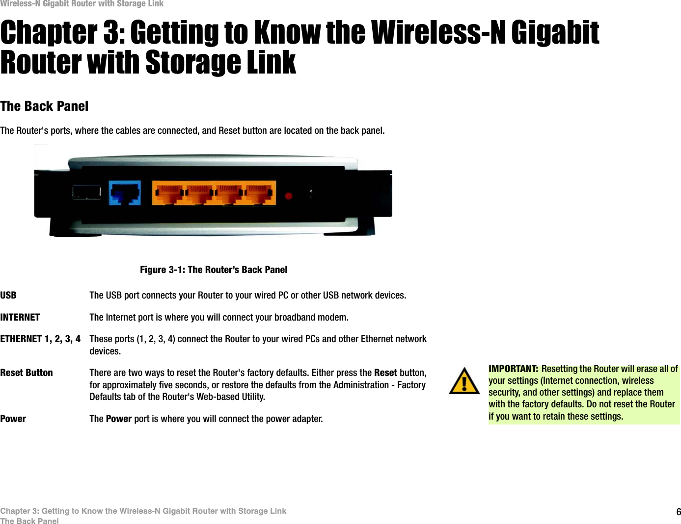 6Chapter 3: Getting to Know the Wireless-N Gigabit Router with Storage LinkThe Back PanelWireless-N Gigabit Router with Storage LinkChapter 3: Getting to Know the Wireless-N Gigabit Router with Storage LinkThe Back PanelThe Router&apos;s ports, where the cables are connected, and Reset button are located on the back panel.USB The USB port connects your Router to your wired PC or other USB network devices. INTERNET The Internet port is where you will connect your broadband modem.ETHERNET 1, 2, 3, 4 These ports (1, 2, 3, 4) connect the Router to your wired PCs and other Ethernet network devices.Reset Button There are two ways to reset the Router&apos;s factory defaults. Either press the Reset button,for approximately five seconds, or restore the defaults from the Administration - Factory Defaults tab of the Router&apos;s Web-based Utility.Power The Power port is where you will connect the power adapter.IMPORTANT: Resetting the Router will erase all of your settings (Internet connection, wireless security, and other settings) and replace them with the factory defaults. Do not reset the Router if you want to retain these settings.Figure 3-1: The Router’s Back Panel
