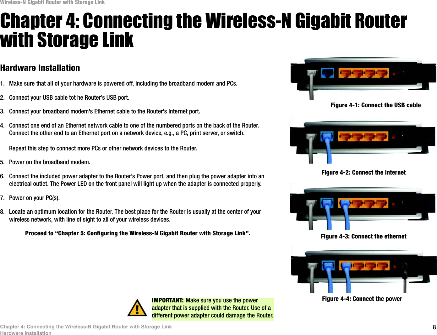8Chapter 4: Connecting the Wireless-N Gigabit Router with Storage LinkHardware InstallationWireless-N Gigabit Router with Storage LinkChapter 4: Connecting the Wireless-N Gigabit Router with Storage LinkHardware Installation1. Make sure that all of your hardware is powered off, including the broadband modem and PCs.2. Connect your USB cable tot he Router’s USB port.3. Connect your broadband modem’s Ethernet cable to the Router’s Internet port.4. Connect one end of an Ethernet network cable to one of the numbered ports on the back of the Router. Connect the other end to an Ethernet port on a network device, e.g., a PC, print server, or switch.Repeat this step to connect more PCs or other network devices to the Router.5. Power on the broadband modem.6. Connect the included power adapter to the Router’s Power port, and then plug the power adapter into an electrical outlet. The Power LED on the front panel will light up when the adapter is connected properly.7. Power on your PC(s).8. Locate an optimum location for the Router. The best place for the Router is usually at the center of your wireless network, with line of sight to all of your wireless devices.Proceed to “Chapter 5: Configuring the Wireless-N Gigabit Router with Storage Link”.Figure 4-1: Connect the USB cable Figure 4-2: Connect the internetFigure 4-4: Connect the powerIMPORTANT: Make sure you use the power adapter that is supplied with the Router. Use of a different power adapter could damage the Router.Figure 4-3: Connect the ethernet