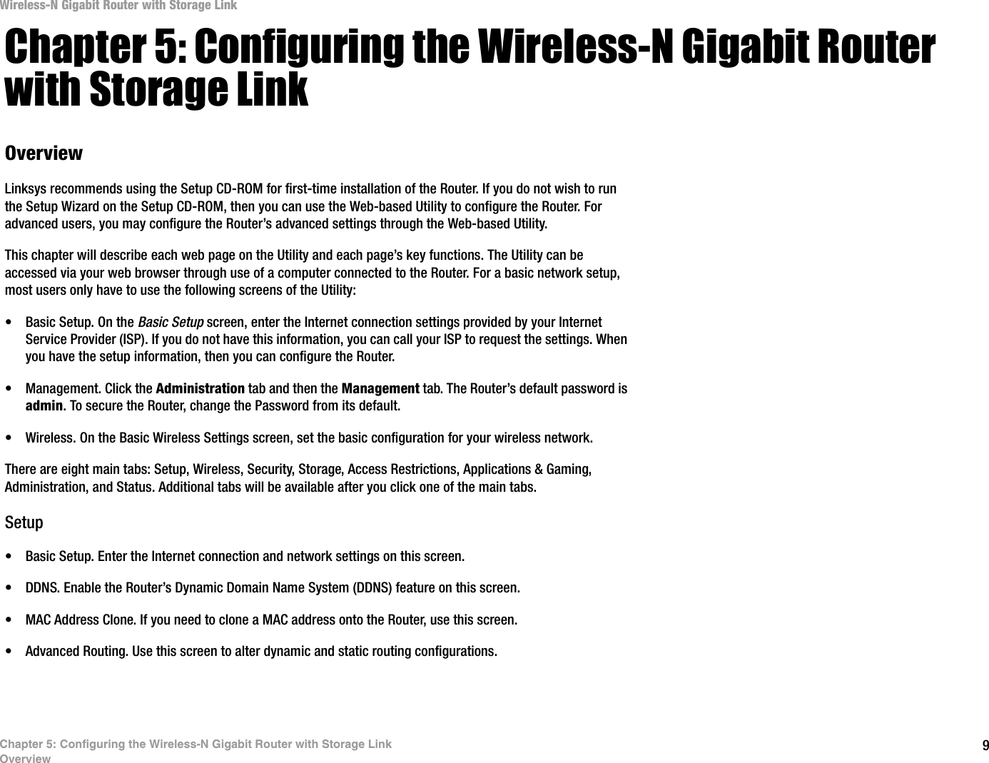 9Chapter 5: Configuring the Wireless-N Gigabit Router with Storage LinkOverviewWireless-N Gigabit Router with Storage LinkChapter 5: Configuring the Wireless-N Gigabit Router with Storage LinkOverviewLinksys recommends using the Setup CD-ROM for first-time installation of the Router. If you do not wish to run the Setup Wizard on the Setup CD-ROM, then you can use the Web-based Utility to configure the Router. For advanced users, you may configure the Router’s advanced settings through the Web-based Utility.This chapter will describe each web page on the Utility and each page’s key functions. The Utility can be accessed via your web browser through use of a computer connected to the Router. For a basic network setup, most users only have to use the following screens of the Utility:• Basic Setup. On the Basic Setup screen, enter the Internet connection settings provided by your Internet Service Provider (ISP). If you do not have this information, you can call your ISP to request the settings. When you have the setup information, then you can configure the Router.• Management. Click the Administration tab and then the Management tab. The Router’s default password is admin. To secure the Router, change the Password from its default.• Wireless. On the Basic Wireless Settings screen, set the basic configuration for your wireless network.There are eight main tabs: Setup, Wireless, Security, Storage, Access Restrictions, Applications &amp; Gaming, Administration, and Status. Additional tabs will be available after you click one of the main tabs.Setup• Basic Setup. Enter the Internet connection and network settings on this screen.• DDNS. Enable the Router’s Dynamic Domain Name System (DDNS) feature on this screen.• MAC Address Clone. If you need to clone a MAC address onto the Router, use this screen.• Advanced Routing. Use this screen to alter dynamic and static routing configurations.