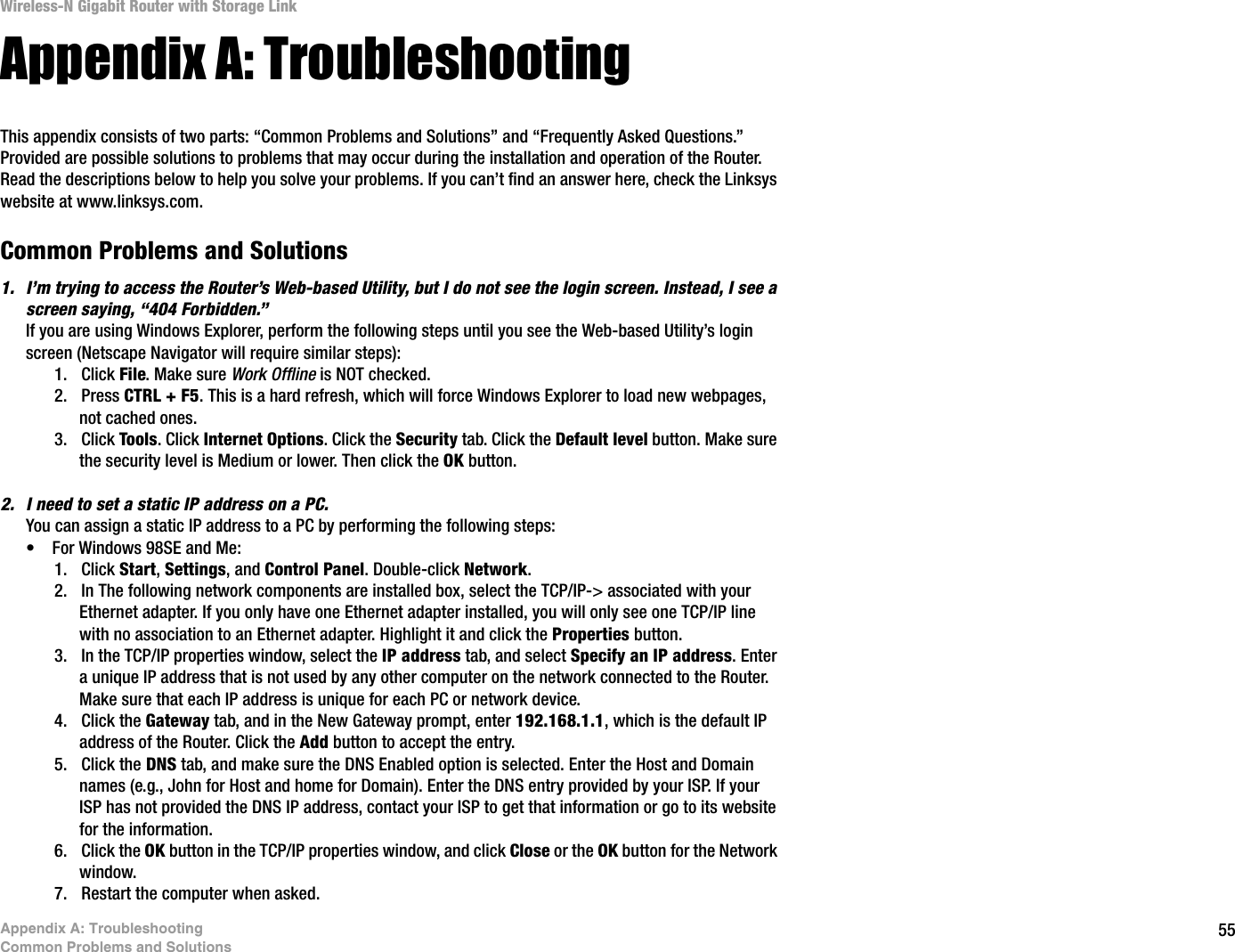 55Appendix A: TroubleshootingCommon Problems and SolutionsWireless-N Gigabit Router with Storage LinkAppendix A: TroubleshootingThis appendix consists of two parts: “Common Problems and Solutions” and “Frequently Asked Questions.” Provided are possible solutions to problems that may occur during the installation and operation of the Router. Read the descriptions below to help you solve your problems. If you can’t find an answer here, check the Linksys website at www.linksys.com.Common Problems and Solutions1. I’m trying to access the Router’s Web-based Utility, but I do not see the login screen. Instead, I see a screen saying, “404 Forbidden.”If you are using Windows Explorer, perform the following steps until you see the Web-based Utility’s login screen (Netscape Navigator will require similar steps):1. Click File. Make sure Work Offline is NOT checked.2. Press CTRL + F5. This is a hard refresh, which will force Windows Explorer to load new webpages, not cached ones.3. Click Tools. Click Internet Options. Click the Security tab. Click the Default level button. Make sure the security level is Medium or lower. Then click the OK button.2. I need to set a static IP address on a PC.You can assign a static IP address to a PC by performing the following steps:• For Windows 98SE and Me:1. Click Start,Settings, and Control Panel. Double-click Network.2. In The following network components are installed box, select the TCP/IP-&gt; associated with your Ethernet adapter. If you only have one Ethernet adapter installed, you will only see one TCP/IP line with no association to an Ethernet adapter. Highlight it and click the Properties button.3. In the TCP/IP properties window, select the IP address tab, and select Specify an IP address. Enter a unique IP address that is not used by any other computer on the network connected to the Router. Make sure that each IP address is unique for each PC or network device.4. Click the Gateway tab, and in the New Gateway prompt, enter 192.168.1.1, which is the default IP address of the Router. Click the Add button to accept the entry.5. Click the DNS tab, and make sure the DNS Enabled option is selected. Enter the Host and Domain names (e.g., John for Host and home for Domain). Enter the DNS entry provided by your ISP. If your ISP has not provided the DNS IP address, contact your ISP to get that information or go to its website for the information.6. Click the OK button in the TCP/IP properties window, and click Close or the OK button for the Network window.7. Restart the computer when asked.