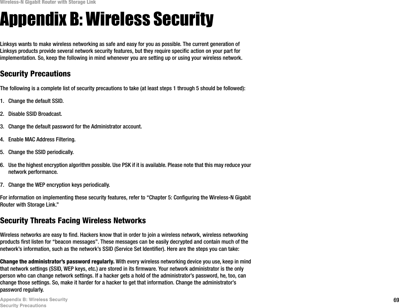 69Appendix B: Wireless SecuritySecurity PrecautionsWireless-N Gigabit Router with Storage LinkAppendix B: Wireless SecurityLinksys wants to make wireless networking as safe and easy for you as possible. The current generation of Linksys products provide several network security features, but they require specific action on your part for implementation. So, keep the following in mind whenever you are setting up or using your wireless network.Security PrecautionsThe following is a complete list of security precautions to take (at least steps 1 through 5 should be followed):1. Change the default SSID. 2. Disable SSID Broadcast. 3. Change the default password for the Administrator account. 4. Enable MAC Address Filtering. 5. Change the SSID periodically. 6. Use the highest encryption algorithm possible. Use PSK if it is available. Please note that this may reduce your network performance. 7. Change the WEP encryption keys periodically. For information on implementing these security features, refer to “Chapter 5: Configuring the Wireless-N Gigabit Router with Storage Link.”Security Threats Facing Wireless Networks Wireless networks are easy to find. Hackers know that in order to join a wireless network, wireless networking products first listen for “beacon messages”. These messages can be easily decrypted and contain much of the network’s information, such as the network’s SSID (Service Set Identifier). Here are the steps you can take:Change the administrator’s password regularly. With every wireless networking device you use, keep in mind that network settings (SSID, WEP keys, etc.) are stored in its firmware. Your network administrator is the only person who can change network settings. If a hacker gets a hold of the administrator’s password, he, too, can change those settings. So, make it harder for a hacker to get that information. Change the administrator’s password regularly.
