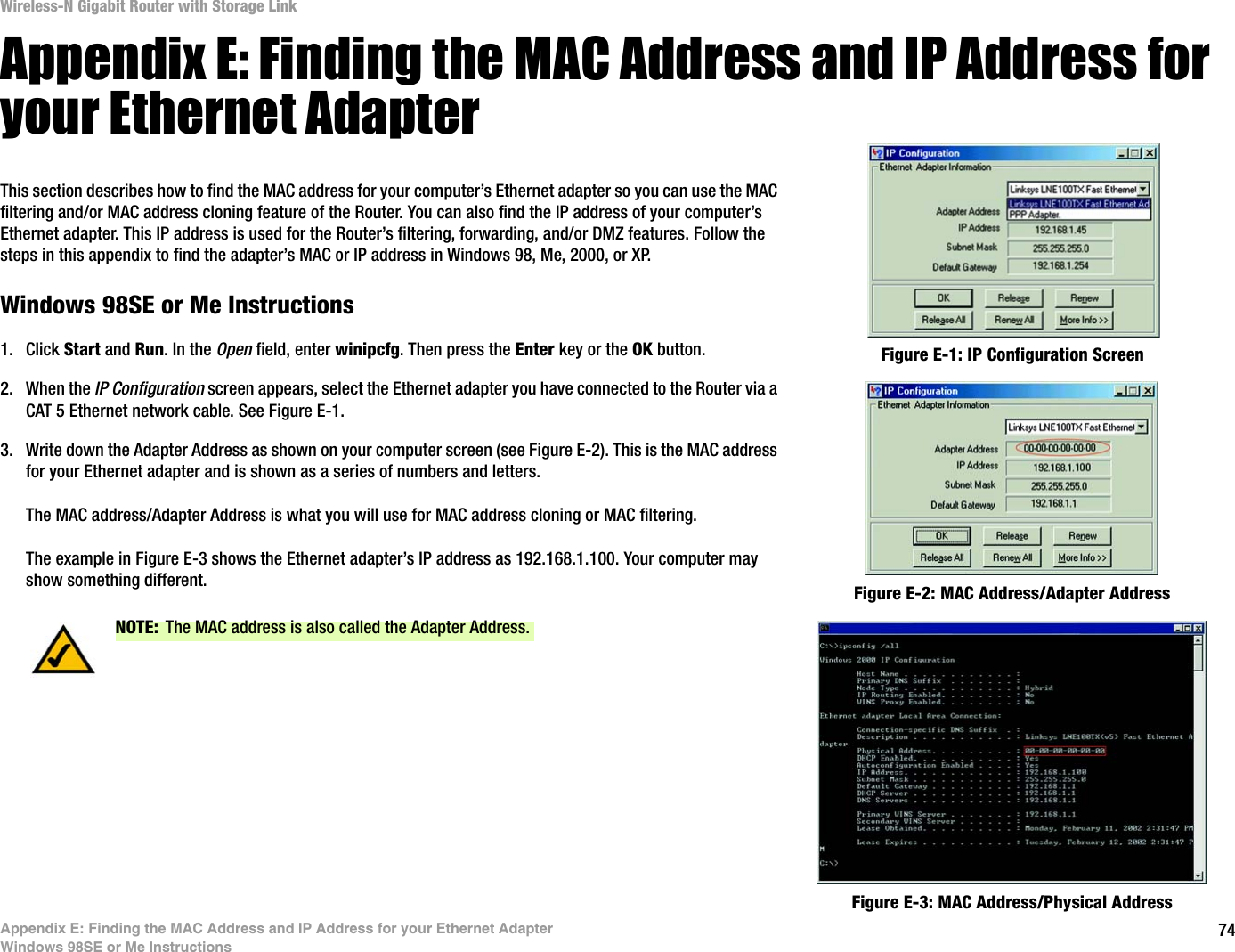 74Appendix E: Finding the MAC Address and IP Address for your Ethernet AdapterWindows 98SE or Me InstructionsWireless-N Gigabit Router with Storage LinkAppendix E: Finding the MAC Address and IP Address for your Ethernet AdapterThis section describes how to find the MAC address for your computer’s Ethernet adapter so you can use the MAC filtering and/or MAC address cloning feature of the Router. You can also find the IP address of your computer’s Ethernet adapter. This IP address is used for the Router’s filtering, forwarding, and/or DMZ features. Follow the steps in this appendix to find the adapter’s MAC or IP address in Windows 98, Me, 2000, or XP.Windows 98SE or Me Instructions1. Click Start and Run. In the Open field, enter winipcfg. Then press the Enter key or the OK button. 2. When the IP Configuration screen appears, select the Ethernet adapter you have connected to the Router via a CAT 5 Ethernet network cable. See Figure E-1.3. Write down the Adapter Address as shown on your computer screen (see Figure E-2). This is the MAC address for your Ethernet adapter and is shown as a series of numbers and letters.The MAC address/Adapter Address is what you will use for MAC address cloning or MAC filtering.The example in Figure E-3 shows the Ethernet adapter’s IP address as 192.168.1.100. Your computer may show something different. Figure E-2: MAC Address/Adapter AddressFigure E-1: IP Configuration ScreenNOTE: The MAC address is also called the Adapter Address.Figure E-3: MAC Address/Physical Address