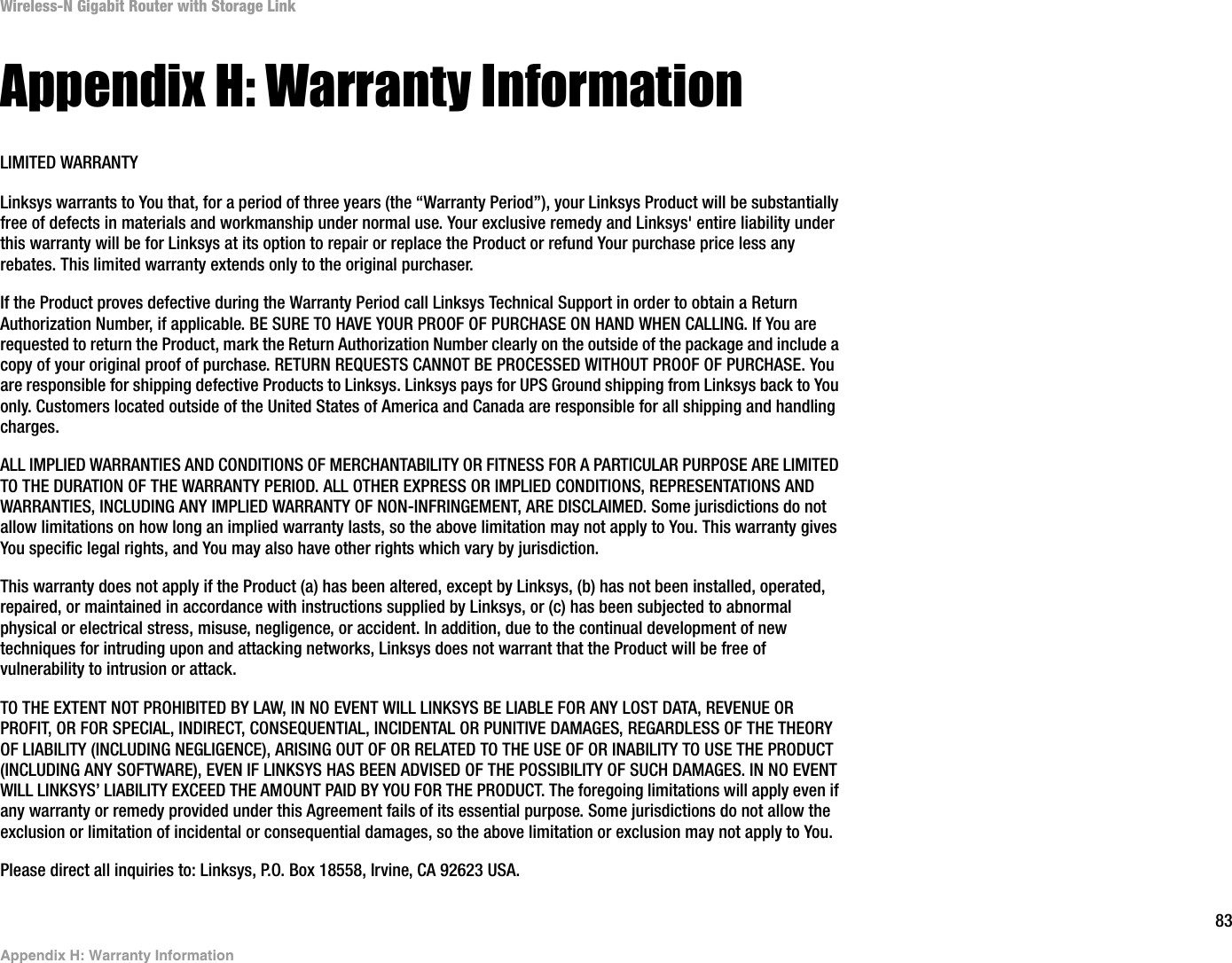83Appendix H: Warranty InformationWireless-N Gigabit Router with Storage LinkAppendix H: Warranty InformationLIMITED WARRANTYLinksys warrants to You that, for a period of three years (the “Warranty Period”), your Linksys Product will be substantially free of defects in materials and workmanship under normal use. Your exclusive remedy and Linksys&apos; entire liability under this warranty will be for Linksys at its option to repair or replace the Product or refund Your purchase price less any rebates. This limited warranty extends only to the original purchaser. If the Product proves defective during the Warranty Period call Linksys Technical Support in order to obtain a Return Authorization Number, if applicable. BE SURE TO HAVE YOUR PROOF OF PURCHASE ON HAND WHEN CALLING. If You are requested to return the Product, mark the Return Authorization Number clearly on the outside of the package and include a copy of your original proof of purchase. RETURN REQUESTS CANNOT BE PROCESSED WITHOUT PROOF OF PURCHASE. You are responsible for shipping defective Products to Linksys. Linksys pays for UPS Ground shipping from Linksys back to You only. Customers located outside of the United States of America and Canada are responsible for all shipping and handling charges. ALL IMPLIED WARRANTIES AND CONDITIONS OF MERCHANTABILITY OR FITNESS FOR A PARTICULAR PURPOSE ARE LIMITED TO THE DURATION OF THE WARRANTY PERIOD. ALL OTHER EXPRESS OR IMPLIED CONDITIONS, REPRESENTATIONS AND WARRANTIES, INCLUDING ANY IMPLIED WARRANTY OF NON-INFRINGEMENT, ARE DISCLAIMED. Some jurisdictions do not allow limitations on how long an implied warranty lasts, so the above limitation may not apply to You. This warranty gives You specific legal rights, and You may also have other rights which vary by jurisdiction.This warranty does not apply if the Product (a) has been altered, except by Linksys, (b) has not been installed, operated, repaired, or maintained in accordance with instructions supplied by Linksys, or (c) has been subjected to abnormal physical or electrical stress, misuse, negligence, or accident. In addition, due to the continual development of new techniques for intruding upon and attacking networks, Linksys does not warrant that the Product will be free of vulnerability to intrusion or attack.TO THE EXTENT NOT PROHIBITED BY LAW, IN NO EVENT WILL LINKSYS BE LIABLE FOR ANY LOST DATA, REVENUE OR PROFIT, OR FOR SPECIAL, INDIRECT, CONSEQUENTIAL, INCIDENTAL OR PUNITIVE DAMAGES, REGARDLESS OF THE THEORY OF LIABILITY (INCLUDING NEGLIGENCE), ARISING OUT OF OR RELATED TO THE USE OF OR INABILITY TO USE THE PRODUCT (INCLUDING ANY SOFTWARE), EVEN IF LINKSYS HAS BEEN ADVISED OF THE POSSIBILITY OF SUCH DAMAGES. IN NO EVENT WILL LINKSYS’ LIABILITY EXCEED THE AMOUNT PAID BY YOU FOR THE PRODUCT. The foregoing limitations will apply even if any warranty or remedy provided under this Agreement fails of its essential purpose. Some jurisdictions do not allow the exclusion or limitation of incidental or consequential damages, so the above limitation or exclusion may not apply to You.Please direct all inquiries to: Linksys, P.O. Box 18558, Irvine, CA 92623 USA.