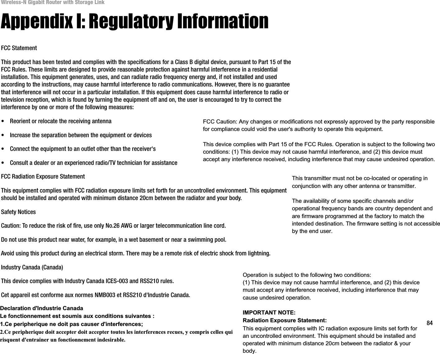 84Appendix I: Regulatory InformationWireless-N Gigabit Router with Storage LinkAppendix I: Regulatory InformationFCC StatementThis product has been tested and complies with the specifications for a Class B digital device, pursuant to Part 15 of the FCC Rules. These limits are designed to provide reasonable protection against harmful interference in a residential installation. This equipment generates, uses, and can radiate radio frequency energy and, if not installed and used according to the instructions, may cause harmful interference to radio communications. However, there is no guarantee that interference will not occur in a particular installation. If this equipment does cause harmful interference to radio or television reception, which is found by turning the equipment off and on, the user is encouraged to try to correct the interference by one or more of the following measures:• Reorient or relocate the receiving antenna• Increase the separation between the equipment or devices• Connect the equipment to an outlet other than the receiver&apos;s• Consult a dealer or an experienced radio/TV technician for assistanceFCC Radiation Exposure StatementThis equipment complies with FCC radiation exposure limits set forth for an uncontrolled environment. This equipment should be installed and operated with minimum distance 20cm between the radiator and your body.Safety NoticesCaution: To reduce the risk of fire, use only No.26 AWG or larger telecommunication line cord.Do not use this product near water, for example, in a wet basement or near a swimming pool.Avoid using this product during an electrical storm. There may be a remote risk of electric shock from lightning.Industry Canada (Canada)This device complies with Industry Canada ICES-003 and RSS210 rules.Cet appareil est conforme aux normes NMB003 et RSS210 d&apos;Industrie Canada.FCC Caution: Any changes or modifications not expressly approved by the party responsiblefor compliance could void the user&apos;s authority to operate this equipment.This device complies with Part 15 of the FCC Rules. Operation is subject to the following two conditions: (1) This device may not cause harmful interference, and (2) this device must accept any interference received, including interference that may cause undesired operation.This transmitter must not be co-located or operating in conjunction with any other antenna or transmitter.The availability of some specific channels and/or operational frequency bands are country dependent and are firmware programmed at the factory to match the intended destination. The firmware setting is not accessible by the end user.Declaration d&apos;Industrie CanadaLe fonctionnement est soumis aux conditions suivantes : 1.Ce peripherique ne doit pas causer d&apos;interferences; 2.Ce peripherique doit accepter doit accepter toutes les interferences recues, y compris celles qui risquent d&apos;entrainer un fonctionnement indesirable.Operation is subject to the following two conditions: (1) This device may not cause harmful interference, and (2) this device must accept any interference received, including interference that may cause undesired operation.IMPORTANT NOTE:Radiation Exposure Statement:This equipment complies with IC radiation exposure limits set forth for an uncontrolled environment. This equipment should be installed and operated with minimum distance 20cm between the radiator &amp; your body.