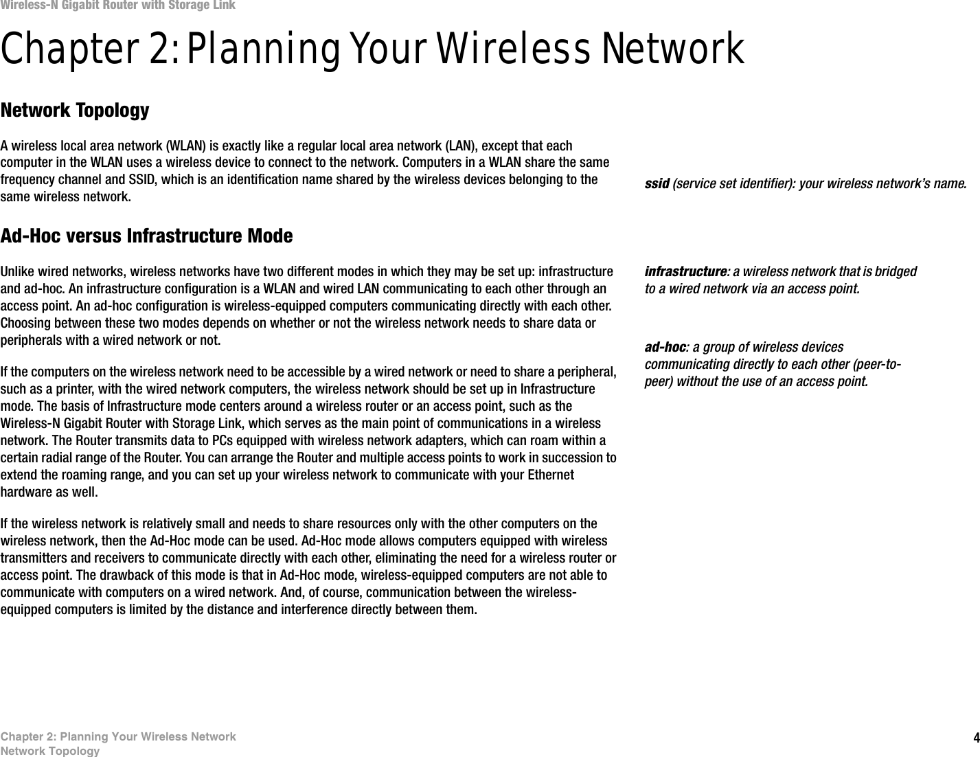 4Chapter 2: Planning Your Wireless NetworkNetwork TopologyWireless-N Gigabit Router with Storage LinkChapter 2: Planning Your Wireless NetworkNetwork TopologyA wireless local area network (WLAN) is exactly like a regular local area network (LAN), except that each computer in the WLAN uses a wireless device to connect to the network. Computers in a WLAN share the same frequency channel and SSID, which is an identification name shared by the wireless devices belonging to the same wireless network.Ad-Hoc versus Infrastructure ModeUnlike wired networks, wireless networks have two different modes in which they may be set up: infrastructure and ad-hoc. An infrastructure configuration is a WLAN and wired LAN communicating to each other through an access point. An ad-hoc configuration is wireless-equipped computers communicating directly with each other. Choosing between these two modes depends on whether or not the wireless network needs to share data or peripherals with a wired network or not. If the computers on the wireless network need to be accessible by a wired network or need to share a peripheral, such as a printer, with the wired network computers, the wireless network should be set up in Infrastructure mode. The basis of Infrastructure mode centers around a wireless router or an access point, such as the Wireless-N Gigabit Router with Storage Link, which serves as the main point of communications in a wireless network. The Router transmits data to PCs equipped with wireless network adapters, which can roam within a certain radial range of the Router. You can arrange the Router and multiple access points to work in succession to extend the roaming range, and you can set up your wireless network to communicate with your Ethernet hardware as well. If the wireless network is relatively small and needs to share resources only with the other computers on the wireless network, then the Ad-Hoc mode can be used. Ad-Hoc mode allows computers equipped with wireless transmitters and receivers to communicate directly with each other, eliminating the need for a wireless router or access point. The drawback of this mode is that in Ad-Hoc mode, wireless-equipped computers are not able to communicate with computers on a wired network. And, of course, communication between the wireless-equipped computers is limited by the distance and interference directly between them. infrastructure: a wireless network that is bridged to a wired network via an access point.ssid (service set identifier): your wireless network’s name.ad-hoc: a group of wireless devices communicating directly to each other (peer-to-peer) without the use of an access point.