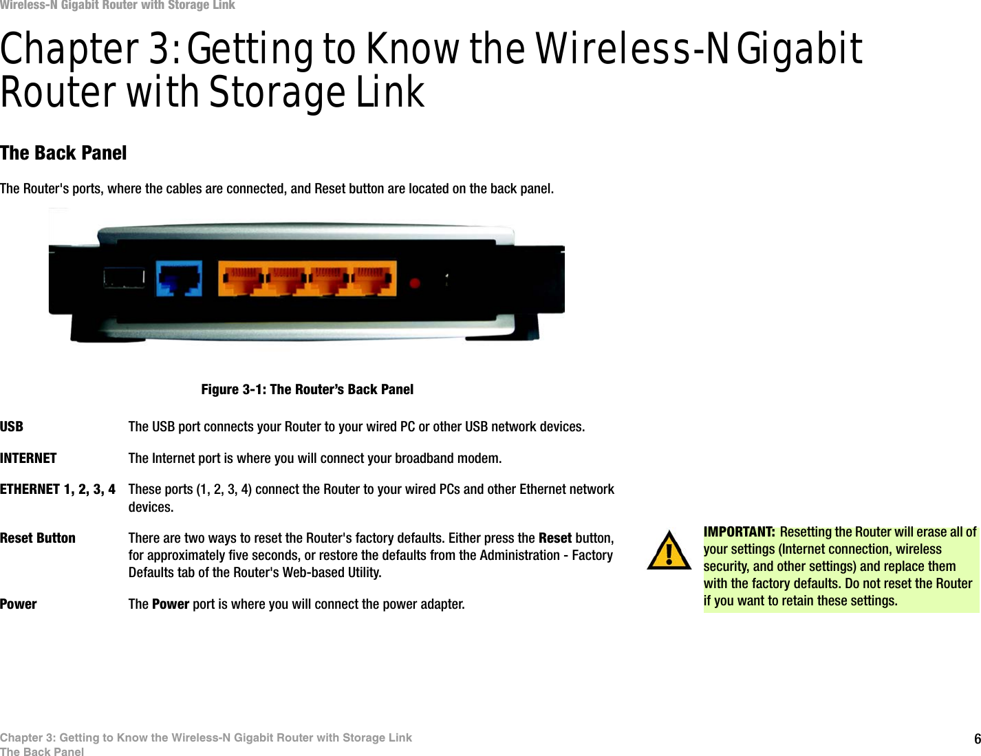 6Chapter 3: Getting to Know the Wireless-N Gigabit Router with Storage LinkThe Back PanelWireless-N Gigabit Router with Storage LinkChapter 3: Getting to Know the Wireless-N Gigabit Router with Storage LinkThe Back PanelThe Router&apos;s ports, where the cables are connected, and Reset button are located on the back panel.USB The USB port connects your Router to your wired PC or other USB network devices. INTERNET The Internet port is where you will connect your broadband modem.ETHERNET 1, 2, 3, 4 These ports (1, 2, 3, 4) connect the Router to your wired PCs and other Ethernet network devices.Reset Button There are two ways to reset the Router&apos;s factory defaults. Either press the Reset button, for approximately five seconds, or restore the defaults from the Administration - Factory Defaults tab of the Router&apos;s Web-based Utility.Power The Power port is where you will connect the power adapter.IMPORTANT: Resetting the Router will erase all of your settings (Internet connection, wireless security, and other settings) and replace them with the factory defaults. Do not reset the Router if you want to retain these settings.Figure 3-1: The Router’s Back Panel