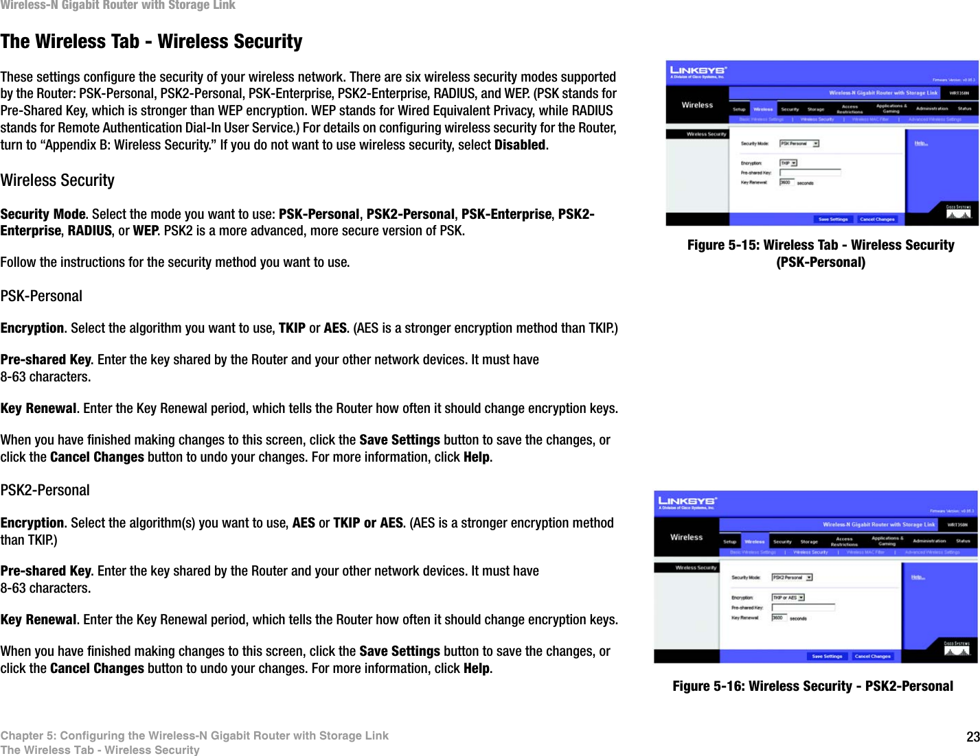 23Chapter 5: Configuring the Wireless-N Gigabit Router with Storage LinkThe Wireless Tab - Wireless SecurityWireless-N Gigabit Router with Storage LinkThe Wireless Tab - Wireless SecurityThese settings configure the security of your wireless network. There are six wireless security modes supported by the Router: PSK-Personal, PSK2-Personal, PSK-Enterprise, PSK2-Enterprise, RADIUS, and WEP. (PSK stands for Pre-Shared Key, which is stronger than WEP encryption. WEP stands for Wired Equivalent Privacy, while RADIUS stands for Remote Authentication Dial-In User Service.) For details on configuring wireless security for the Router, turn to “Appendix B: Wireless Security.” If you do not want to use wireless security, select Disabled.Wireless SecuritySecurity Mode. Select the mode you want to use: PSK-Personal, PSK2-Personal, PSK-Enterprise, PSK2-Enterprise, RADIUS, or WEP. PSK2 is a more advanced, more secure version of PSK.Follow the instructions for the security method you want to use. PSK-PersonalEncryption. Select the algorithm you want to use, TKIP or AES. (AES is a stronger encryption method than TKIP.)Pre-shared Key. Enter the key shared by the Router and your other network devices. It must have 8-63 characters.Key Renewal. Enter the Key Renewal period, which tells the Router how often it should change encryption keys.When you have finished making changes to this screen, click the Save Settings button to save the changes, or click the Cancel Changes button to undo your changes. For more information, click Help.PSK2-PersonalEncryption. Select the algorithm(s) you want to use, AES or TKIP or AES. (AES is a stronger encryption method than TKIP.)Pre-shared Key. Enter the key shared by the Router and your other network devices. It must have 8-63 characters.Key Renewal. Enter the Key Renewal period, which tells the Router how often it should change encryption keys.When you have finished making changes to this screen, click the Save Settings button to save the changes, or click the Cancel Changes button to undo your changes. For more information, click Help.Figure 5-15: Wireless Tab - Wireless Security (PSK-Personal)Figure 5-16: Wireless Security - PSK2-Personal