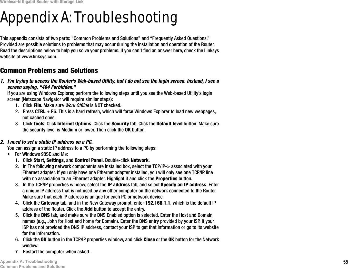 55Appendix A: TroubleshootingCommon Problems and SolutionsWireless-N Gigabit Router with Storage LinkAppendix A: TroubleshootingThis appendix consists of two parts: “Common Problems and Solutions” and “Frequently Asked Questions.” Provided are possible solutions to problems that may occur during the installation and operation of the Router. Read the descriptions below to help you solve your problems. If you can’t find an answer here, check the Linksys website at www.linksys.com.Common Problems and Solutions1. I’m trying to access the Router’s Web-based Utility, but I do not see the login screen. Instead, I see a screen saying, “404 Forbidden.”If you are using Windows Explorer, perform the following steps until you see the Web-based Utility’s login screen (Netscape Navigator will require similar steps):1. Click File. Make sure Work Offline is NOT checked.2. Press CTRL + F5. This is a hard refresh, which will force Windows Explorer to load new webpages, not cached ones.3. Click Tools. Click Internet Options. Click the Security tab. Click the Default level button. Make sure the security level is Medium or lower. Then click the OK button.2. I need to set a static IP address on a PC.You can assign a static IP address to a PC by performing the following steps:• For Windows 98SE and Me:1. Click Start, Settings, and Control Panel. Double-click Network.2. In The following network components are installed box, select the TCP/IP-&gt; associated with your Ethernet adapter. If you only have one Ethernet adapter installed, you will only see one TCP/IP line with no association to an Ethernet adapter. Highlight it and click the Properties button.3. In the TCP/IP properties window, select the IP address tab, and select Specify an IP address. Enter a unique IP address that is not used by any other computer on the network connected to the Router. Make sure that each IP address is unique for each PC or network device.4. Click the Gateway tab, and in the New Gateway prompt, enter 192.168.1.1, which is the default IP address of the Router. Click the Add button to accept the entry.5. Click the DNS tab, and make sure the DNS Enabled option is selected. Enter the Host and Domain names (e.g., John for Host and home for Domain). Enter the DNS entry provided by your ISP. If your ISP has not provided the DNS IP address, contact your ISP to get that information or go to its website for the information.6. Click the OK button in the TCP/IP properties window, and click Close or the OK button for the Network window.7. Restart the computer when asked.