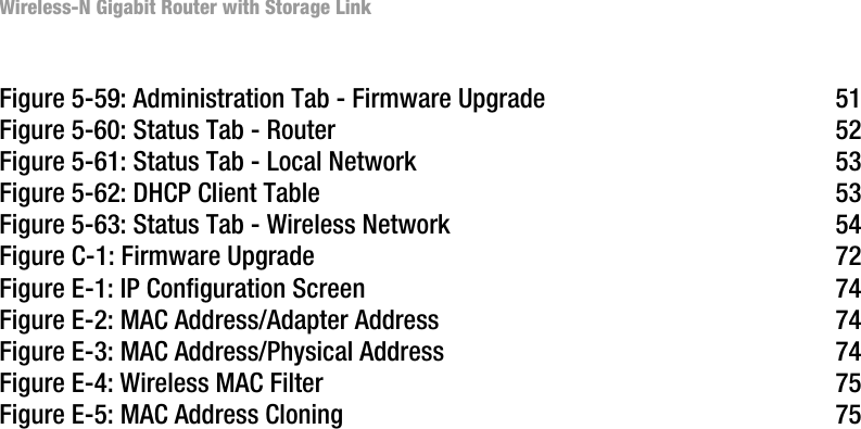 Wireless-N Gigabit Router with Storage LinkFigure 5-59: Administration Tab - Firmware Upgrade 51Figure 5-60: Status Tab - Router 52Figure 5-61: Status Tab - Local Network 53Figure 5-62: DHCP Client Table 53Figure 5-63: Status Tab - Wireless Network 54Figure C-1: Firmware Upgrade 72Figure E-1: IP Configuration Screen 74Figure E-2: MAC Address/Adapter Address 74Figure E-3: MAC Address/Physical Address 74Figure E-4: Wireless MAC Filter 75Figure E-5: MAC Address Cloning 75