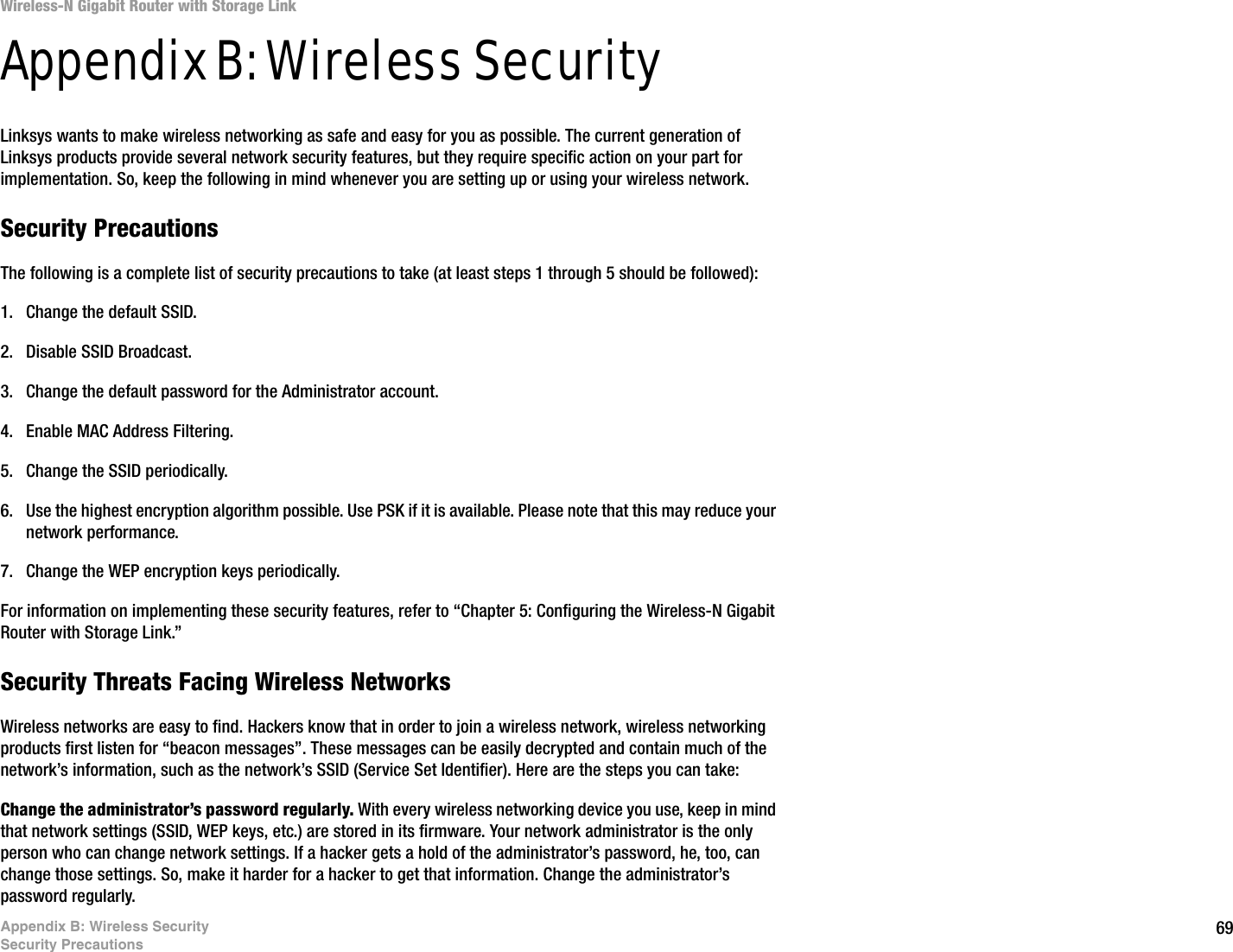 69Appendix B: Wireless SecuritySecurity PrecautionsWireless-N Gigabit Router with Storage LinkAppendix B: Wireless SecurityLinksys wants to make wireless networking as safe and easy for you as possible. The current generation of Linksys products provide several network security features, but they require specific action on your part for implementation. So, keep the following in mind whenever you are setting up or using your wireless network.Security PrecautionsThe following is a complete list of security precautions to take (at least steps 1 through 5 should be followed):1. Change the default SSID. 2. Disable SSID Broadcast. 3. Change the default password for the Administrator account. 4. Enable MAC Address Filtering. 5. Change the SSID periodically. 6. Use the highest encryption algorithm possible. Use PSK if it is available. Please note that this may reduce your network performance. 7. Change the WEP encryption keys periodically. For information on implementing these security features, refer to “Chapter 5: Configuring the Wireless-N Gigabit Router with Storage Link.”Security Threats Facing Wireless Networks Wireless networks are easy to find. Hackers know that in order to join a wireless network, wireless networking products first listen for “beacon messages”. These messages can be easily decrypted and contain much of the network’s information, such as the network’s SSID (Service Set Identifier). Here are the steps you can take:Change the administrator’s password regularly. With every wireless networking device you use, keep in mind that network settings (SSID, WEP keys, etc.) are stored in its firmware. Your network administrator is the only person who can change network settings. If a hacker gets a hold of the administrator’s password, he, too, can change those settings. So, make it harder for a hacker to get that information. Change the administrator’s password regularly.