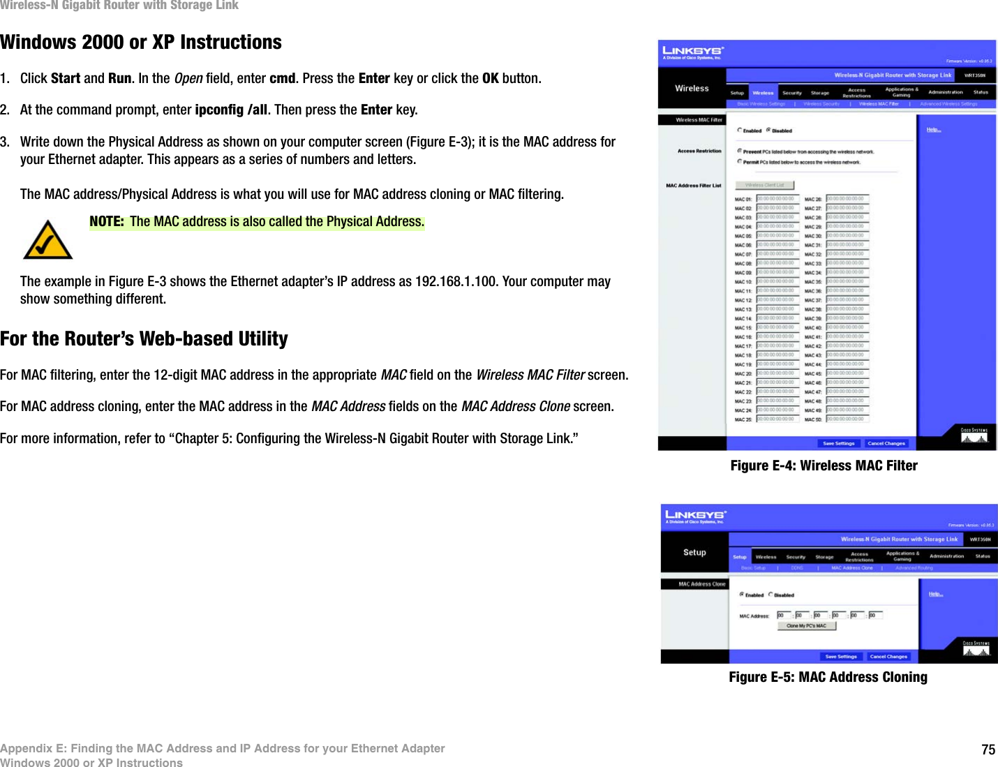 75Appendix E: Finding the MAC Address and IP Address for your Ethernet AdapterWindows 2000 or XP InstructionsWireless-N Gigabit Router with Storage LinkWindows 2000 or XP Instructions1. Click Start and Run. In the Open field, enter cmd. Press the Enter key or click the OK button.2. At the command prompt, enter ipconfig /all. Then press the Enter key.3. Write down the Physical Address as shown on your computer screen (Figure E-3); it is the MAC address for your Ethernet adapter. This appears as a series of numbers and letters.The MAC address/Physical Address is what you will use for MAC address cloning or MAC filtering.The example in Figure E-3 shows the Ethernet adapter’s IP address as 192.168.1.100. Your computer may show something different.For the Router’s Web-based UtilityFor MAC filtering, enter the 12-digit MAC address in the appropriate MAC field on the Wireless MAC Filter screen.For MAC address cloning, enter the MAC address in the MAC Address fields on the MAC Address Clone screen.For more information, refer to “Chapter 5: Configuring the Wireless-N Gigabit Router with Storage Link.”Figure E-4: Wireless MAC FilterNOTE: The MAC address is also called the Physical Address.Figure E-5: MAC Address Cloning