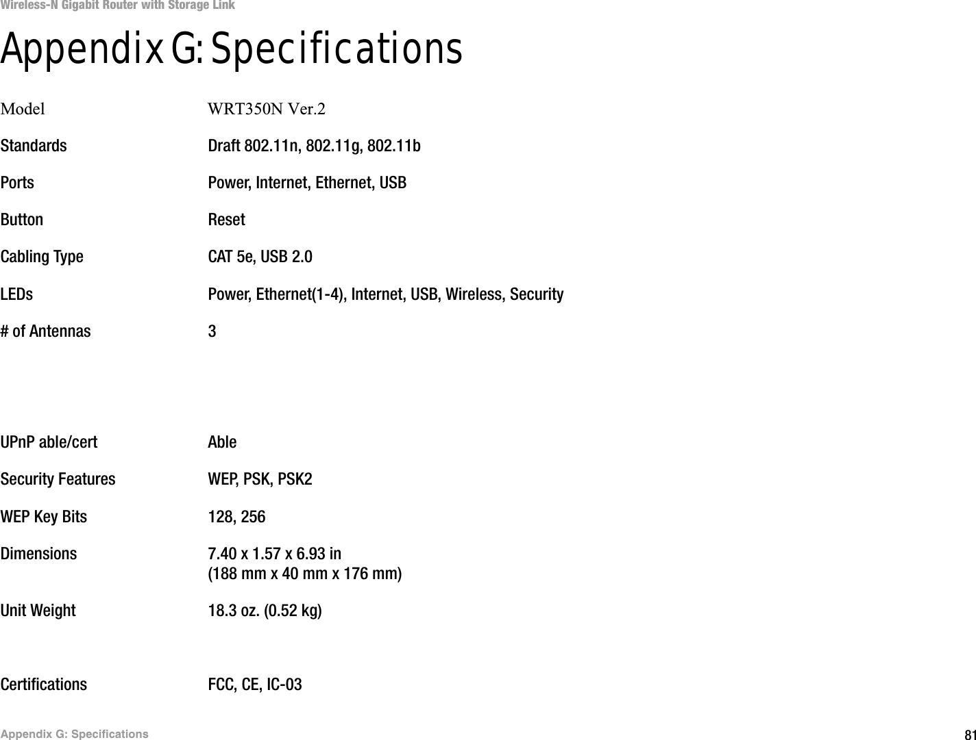 81Appendix G: SpecificationsWireless-N Gigabit Router with Storage LinkAppendix G: SpecificationsModel                                      WRT350N Ver.2Standards Draft 802.11n, 802.11g, 802.11bPorts Power, Internet, Ethernet, USBButton ResetCabling Type CAT 5e, USB 2.0LEDs Power, Ethernet(1-4), Internet, USB, Wireless, Security# of Antennas 3UPnP able/cert AbleSecurity Features WEP, PSK, PSK2WEP Key Bits 128, 256Dimensions 7.40 x 1.57 x 6.93 in(188 mm x 40 mm x 176 mm)Unit Weight 18.3 oz. (0.52 kg)Certifications FCC, CE, IC-03