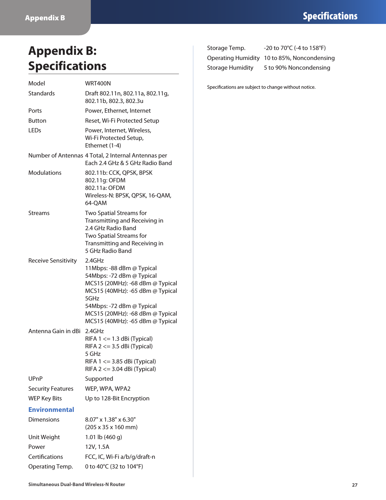 Appendix B Specifications27Simultaneous Dual-Band Wireless-N RouterAppendix B:  SpecificationsModel  WRT400NStandards  Draft 802.11n, 802.11a, 802.11g,   802.11b, 802.3, 802.3uPorts  Power, Ethernet, InternetButton  Reset, Wi-Fi Protected SetupLEDs  Power, Internet, Wireless,    Wi-Fi Protected Setup,   Ethernet (1-4)Number of Antennas 4 Total, 2 Internal Antennas per    Each 2.4 GHz &amp; 5 GHz Radio BandModulations  802.11b: CCK, QPSK, BPSK    802.11g: OFDM   802.11a: OFDM   Wireless-N: BPSK, QPSK, 16-QAM,   64-QAMStreams  Two Spatial Streams for    Transmitting and Receiving in    2.4 GHz Radio Band   Two Spatial Streams for    Transmitting and Receiving in    5 GHz Radio BandReceive Sensitivity  2.4GHz   11Mbps: -88 dBm @ Typical   54Mbps: -72 dBm @ Typical   MCS15 (20MHz): -68 dBm @ Typical   MCS15 (40MHz): -65 dBm @ Typical   5GHz   54Mbps: -72 dBm @ Typical   MCS15 (20MHz): -68 dBm @ Typical   MCS15 (40MHz): -65 dBm @ TypicalAntenna Gain in dBi  2.4GHz   RIFA 1 &lt;= 1.3 dBi (Typical)   RIFA 2 &lt;= 3.5 dBi (Typical)   5 GHz   RIFA 1 &lt;= 3.85 dBi (Typical)   RIFA 2 &lt;= 3.04 dBi (Typical)UPnP   SupportedSecurity Features  WEP, WPA, WPA2WEP Key Bits  Up to 128-Bit EncryptionEnvironmentalDimensions  8.07&quot; x 1.38&quot; x 6.30&quot;   (205 x 35 x 160 mm)Unit Weight  1.01 lb (460 g)Power  12V, 1.5ACertications  FCC, IC, Wi-Fi a/b/g/draft-nOperating Temp.  0 to 40°C (32 to 104°F)Storage Temp.  -20 to 70°C (-4 to 158°F)Operating Humidity  10 to 85%, NoncondensingStorage Humidity  5 to 90% NoncondensingSpecications are subject to change without notice.