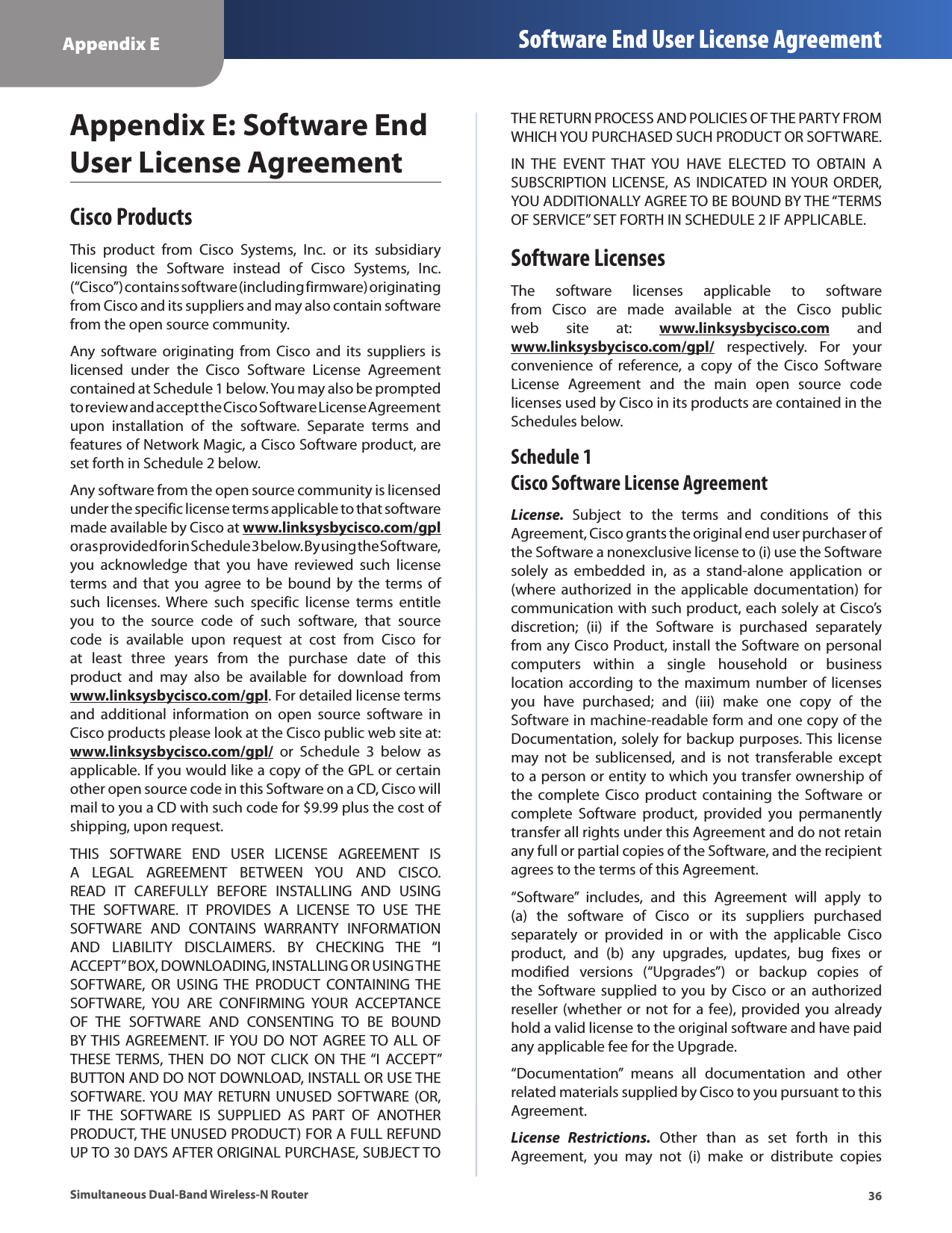 36Appendix E Software End User License AgreementSimultaneous Dual-Band Wireless-N RouterAppendix E: Software End User License AgreementCisco ProductsThis  product  from  Cisco  Systems,  Inc.  or  its  subsidiary licensing  the  Software  instead  of  Cisco  Systems,  Inc. (“Cisco”) contains software (including firmware) originating from Cisco and its suppliers and may also contain software from the open source community.Any software  originating from  Cisco and  its  suppliers  is licensed  under  the  Cisco  Software  License  Agreement contained at Schedule 1 below. You may also be prompted to review and accept the Cisco Software License Agreement upon  installation  of  the  software.  Separate  terms  and features of Network Magic, a Cisco Software product, are set forth in Schedule 2 below. Any software from the open source community is licensed under the specific license terms applicable to that software made available by Cisco at www.linksysbycisco.com/gpl or as provided for in Schedule 3 below. By using the Software, you  acknowledge  that  you  have  reviewed  such  license terms  and that  you  agree to  be bound  by the  terms of such  licenses.  Where  such  specific  license  terms  entitle you  to  the  source  code  of  such  software,  that  source code  is  available  upon  request  at  cost  from  Cisco  for at  least  three  years  from  the  purchase  date  of  this product  and  may  also  be  available  for  download  from www.linksysbycisco.com/gpl. For detailed license terms and  additional  information  on  open  source  software  in Cisco products please look at the Cisco public web site at: www.linksysbycisco.com/gpl/  or  Schedule  3  below  as applicable. If you would like a copy of the GPL or certain other open source code in this Software on a CD, Cisco will mail to you a CD with such code for $9.99 plus the cost of shipping, upon request.THIS  SOFTWARE  END  USER  LICENSE  AGREEMENT  IS A  LEGAL  AGREEMENT  BETWEEN  YOU  AND  CISCO. READ  IT  CAREFULLY  BEFORE  INSTALLING  AND  USING THE  SOFTWARE.  IT  PROVIDES  A  LICENSE  TO  USE  THE SOFTWARE  AND  CONTAINS  WARRANTY  INFORMATION AND  LIABILITY  DISCLAIMERS.  BY  CHECKING  THE  “I ACCEPT” BOX, DOWNLOADING, INSTALLING OR USING THE SOFTWARE,  OR  USING THE  PRODUCT  CONTAINING  THE SOFTWARE,  YOU  ARE  CONFIRMING  YOUR  ACCEPTANCE OF  THE  SOFTWARE  AND  CONSENTING  TO  BE  BOUND BY THIS AGREEMENT. IF YOU DO NOT AGREE TO ALL  OF THESE TERMS,  THEN  DO  NOT  CLICK  ON THE “I  ACCEPT” BUTTON AND DO NOT DOWNLOAD, INSTALL OR USE THE SOFTWARE. YOU  MAY  RETURN UNUSED  SOFTWARE (OR, IF  THE  SOFTWARE  IS  SUPPLIED  AS  PART  OF  ANOTHER PRODUCT, THE UNUSED PRODUCT) FOR A FULL REFUND UP TO 30 DAYS AFTER ORIGINAL PURCHASE, SUBJECT TO THE RETURN PROCESS AND POLICIES OF THE PARTY FROM WHICH YOU PURCHASED SUCH PRODUCT OR SOFTWARE.IN  THE  EVENT  THAT  YOU  HAVE  ELECTED  TO  OBTAIN  A SUBSCRIPTION LICENSE,  AS INDICATED  IN YOUR ORDER, YOU ADDITIONALLY AGREE TO BE BOUND BY THE “TERMS OF SERVICE” SET FORTH IN SCHEDULE 2 IF APPLICABLE.Software LicensesThe  software  licenses  applicable  to  software from  Cisco  are  made  available  at  the  Cisco  public web  site  at:  www.linksysbycisco.com  and www.linksysbycisco.com/gpl/  respectively.  For  your convenience  of  reference,  a  copy  of  the  Cisco  Software License  Agreement  and  the  main  open  source  code licenses used by Cisco in its products are contained in the Schedules below.Schedule 1 Cisco Software License AgreementLicense.  Subject  to  the  terms  and  conditions  of  this Agreement, Cisco grants the original end user purchaser of the Software a nonexclusive license to (i) use the Software solely  as  embedded  in,  as  a  stand-alone  application  or (where authorized in  the applicable documentation) for communication with such product, each solely at Cisco’s discretion;  (ii)  if  the  Software  is  purchased  separately from any Cisco Product, install the Software on personal computers  within  a  single  household  or  business location according to  the  maximum number  of licenses you  have  purchased;  and  (iii)  make  one  copy  of  the Software in machine-readable form and one copy of the Documentation, solely for backup purposes. This license may  not  be  sublicensed,  and  is  not  transferable  except to a person or entity to which you transfer ownership of the  complete  Cisco product  containing  the Software  or complete  Software  product,  provided  you  permanently transfer all rights under this Agreement and do not retain any full or partial copies of the Software, and the recipient agrees to the terms of this Agreement. “Software”  includes,  and  this  Agreement  will  apply  to  (a)  the  software  of  Cisco  or  its  suppliers  purchased separately  or  provided  in  or  with  the  applicable  Cisco product,  and  (b)  any  upgrades,  updates,  bug  fixes  or modified  versions  (“Upgrades”)  or  backup  copies  of the Software supplied  to  you  by  Cisco  or an authorized reseller (whether or not for a fee), provided you already hold a valid license to the original software and have paid any applicable fee for the Upgrade. “Documentation”  means  all  documentation  and  other related materials supplied by Cisco to you pursuant to this Agreement.License  Restrictions.  Other  than  as  set  forth  in  this Agreement,  you  may  not  (i)  make  or  distribute  copies 