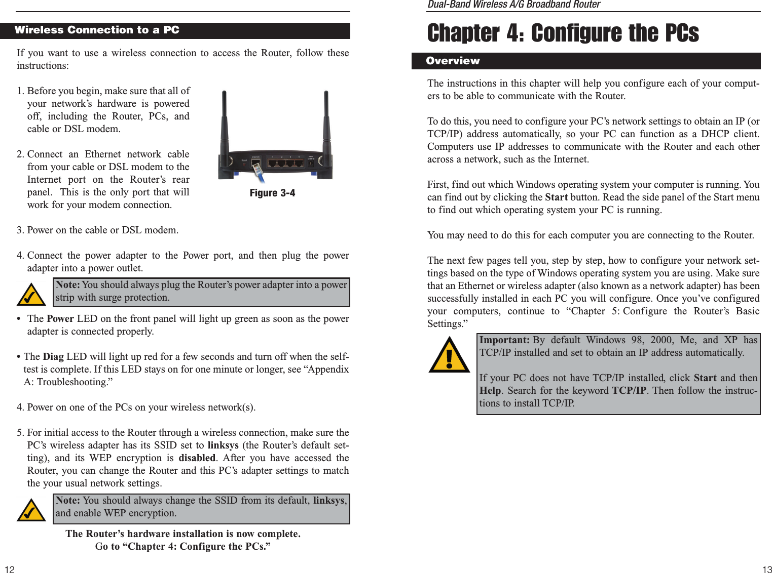 Dual-Band Wireless A/G Broadband Router Chapter 4: Configure the PCsThe instructions in this chapter will help you configure each of your comput-ers to be able to communicate with the Router.To do this, you need to configure your PC’s network settings to obtain an IP (orTCP/IP) address automatically, so your PC can function as a DHCP client.Computers use IP addresses to communicate with the Router and each otheracross a network, such as the Internet. First, find out which Windows operating system your computer is running. Youcan find out by clicking the Start button. Read the side panel of the Start menuto find out which operating system your PC is running.You may need to do this for each computer you are connecting to the Router.The next few pages tell you, step by step, how to configure your network set-tings based on the type of Windows operating system you are using. Make surethat an Ethernet or wireless adapter (also known as a network adapter) has beensuccessfully installed in each PC you will configure. Once you’ve configuredyour computers, continue to “Chapter 5: Configure the Router’s BasicSettings.” 1312Important: By default Windows 98, 2000, Me, and XP hasTCP/IP installed and set to obtain an IP address automatically. If your PC does not have TCP/IP installed, click Start and thenHelp. Search for the keyword TCP/IP. Then follow the instruc-tions to install TCP/IP.OverviewIf you want to use a wireless connection to access the Router, follow theseinstructions:1. Before you begin, make sure that all ofyour network’s hardware is poweredoff, including the Router, PCs, andcable or DSL modem.2. Connect an Ethernet network cablefrom your cable or DSL modem to theInternet port on the Router’s rearpanel.  This is the only port that willwork for your modem connection. 3. Power on the cable or DSL modem. 4. Connect the power adapter to the Power port, and then plug the poweradapter into a power outlet.  •The Power LED on the front panel will light up green as soon as the poweradapter is connected properly.•The Diag LED will light up red for a few seconds and turn off when the self-test is complete. If this LED stays on for one minute or longer, see “AppendixA: Troubleshooting.”4. Power on one of the PCs on your wireless network(s).5. For initial access to the Router through a wireless connection, make sure thePC’s wireless adapter has its SSID set to linksys (the Router’s default set-ting), and its WEP encryption is disabled. After you have accessed theRouter, you can change the Router and this PC’s adapter settings to matchthe your usual network settings.The Router’s hardware installation is now complete.Go to “Chapter 4: Configure the PCs.”Wireless Connection to a PCNote: You should always plug the Router’s power adapter into a powerstrip with surge protection.Figure 3-4Note: You should always change the SSID from its default, linksys,and enable WEP encryption.