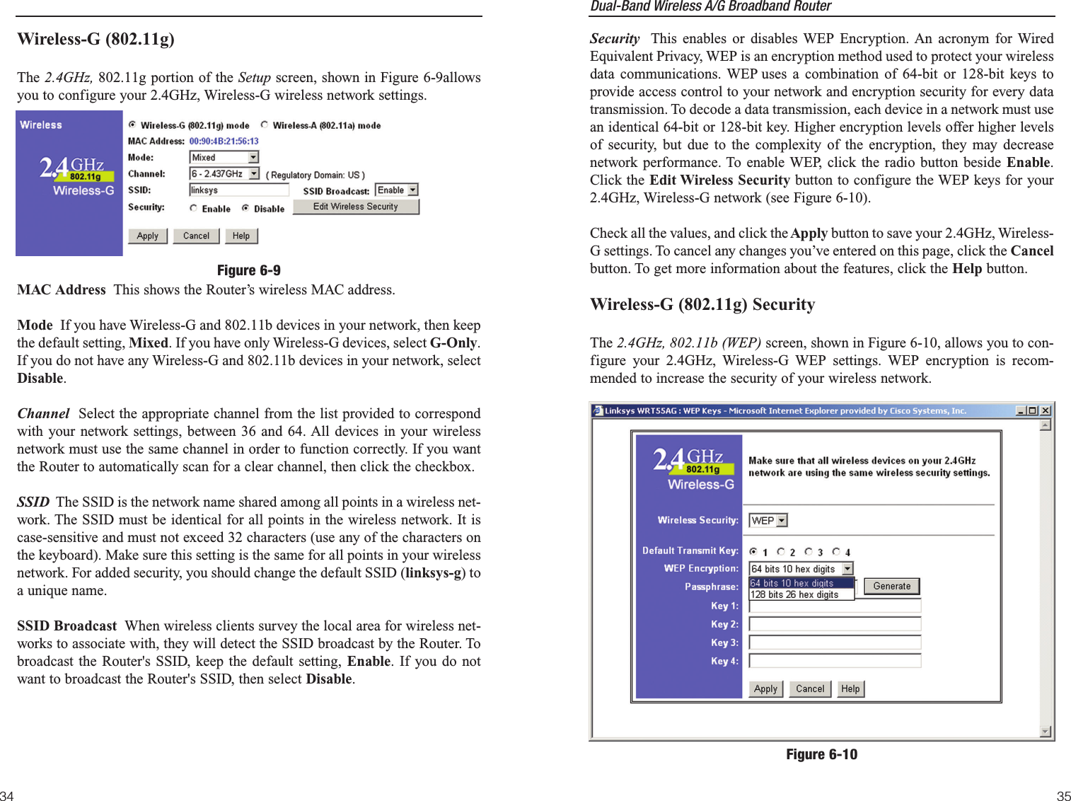 Dual-Band Wireless A/G Broadband Router Security This enables or disables WEP Encryption. An acronym for WiredEquivalent Privacy, WEP is an encryption method used to protect your wirelessdata communications. WEP uses a combination of 64-bit or 128-bit keys toprovide access control to your network and encryption security for every datatransmission. To decode a data transmission, each device in a network must usean identical 64-bit or 128-bit key. Higher encryption levels offer higher levelsof security, but due to the complexity of the encryption, they may decreasenetwork performance. To enable WEP, click the radio button beside Enable.Click the Edit Wireless Security button to configure the WEP keys for your2.4GHz, Wireless-G network (see Figure 6-10).Check all the values, and click theApply button to save your 2.4GHz, Wireless-G settings. To cancel any changes you’ve entered on this page, click the Cancelbutton. To get more information about the features, click the Help button.Wireless-G (802.11g) SecurityThe 2.4GHz, 802.11b (WEP) screen, shown in Figure 6-10, allows you to con-figure your 2.4GHz, Wireless-G WEP settings. WEP encryption is recom-mended to increase the security of your wireless network.35Wireless-G (802.11g)The 2.4GHz, 802.11g portion of the Setup screen, shown in Figure 6-9allowsyou to configure your 2.4GHz, Wireless-G wireless network settings.MAC Address  This shows the Router’s wireless MAC address.Mode  If you have Wireless-G and 802.11b devices in your network, then keepthe default setting, Mixed. If you have only Wireless-G devices, select G-Only.If you do not have any Wireless-G and 802.11b devices in your network, selectDisable.Channel Select the appropriate channel from the list provided to correspondwith your network settings, between 36 and 64. All devices in your wirelessnetwork must use the same channel in order to function correctly. If you wantthe Router to automatically scan for a clear channel, then click the checkbox.SSID The SSID is the network name shared among all points in a wireless net-work. The SSID must be identical for all points in the wireless network. It iscase-sensitive and must not exceed 32 characters (use any of the characters onthe keyboard). Make sure this setting is the same for all points in your wirelessnetwork. For added security, you should change the default SSID (linksys-g) toa unique name.SSID Broadcast When wireless clients survey the local area for wireless net-works to associate with, they will detect the SSID broadcast by the Router. Tobroadcast the Router&apos;s SSID, keep the default setting, Enable. If you do notwant to broadcast the Router&apos;s SSID, then select Disable.34Figure 6-9Figure 6-10