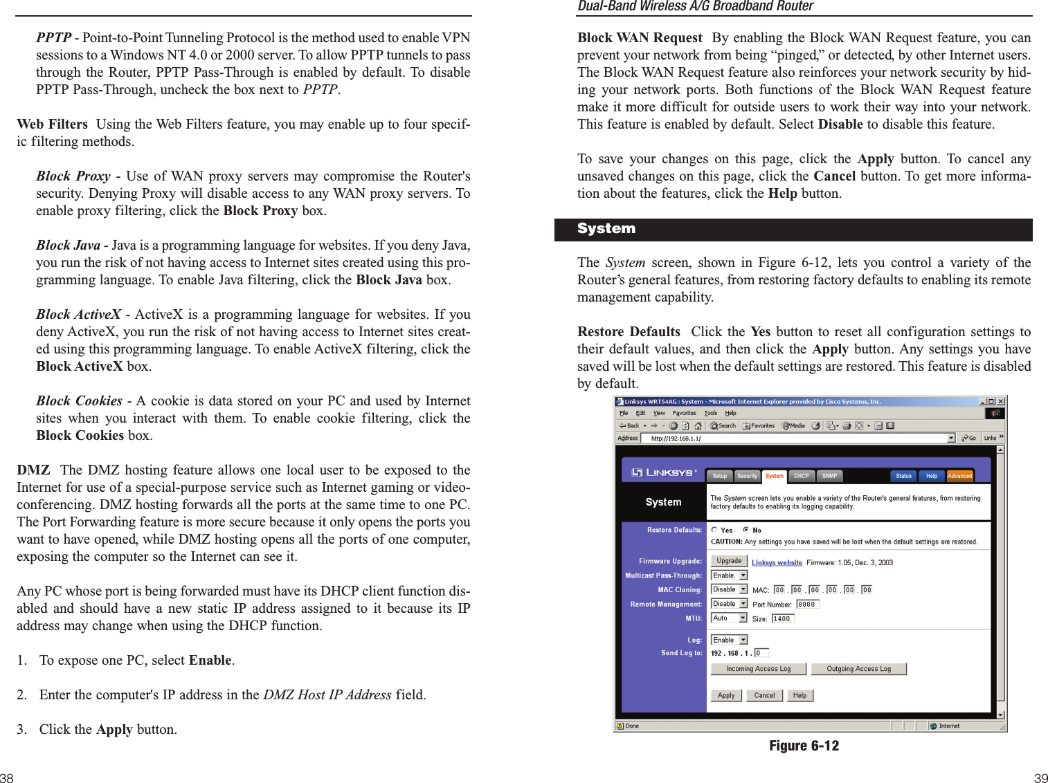 Dual-Band Wireless A/G Broadband Router Block WAN Request By enabling the Block WAN Request feature, you canprevent your network from being “pinged,” or detected, by other Internet users.The Block WAN Request feature also reinforces your network security by hid-ing your network ports. Both functions of the Block WAN Request featuremake it more difficult for outside users to work their way into your network.This feature is enabled by default. Select Disable to disable this feature.To save your changes on this page, click the Apply button. To cancel anyunsaved changes on this page, click the Cancel button. To get more informa-tion about the features, click the Help button.The  System screen, shown in Figure 6-12, lets you control a variety of theRouter’s general features, from restoring factory defaults to enabling its remotemanagement capability.Restore Defaults Click the Yes  button to reset all configuration settings totheir default values, and then click the Apply button. Any settings you havesaved will be lost when the default settings are restored. This feature is disabledby default.3938PPTP - Point-to-Point Tunneling Protocol is the method used to enable VPNsessions to a Windows NT 4.0 or 2000 server. To allow PPTP tunnels to passthrough the Router, PPTP Pass-Through is enabled by default. To disablePPTP Pass-Through, uncheck the box next to PPTP.Web Filters Using the Web Filters feature, you may enable up to four specif-ic filtering methods.Block Proxy - Use of WAN proxy servers may compromise the Router&apos;ssecurity. Denying Proxy will disable access to any WAN proxy servers. Toenable proxy filtering, click the Block Proxy box. Block Java - Java is a programming language for websites. If you deny Java,you run the risk of not having access to Internet sites created using this pro-gramming language. To enable Java filtering, click the Block Java box. Block ActiveX - ActiveX is a programming language for websites. If youdeny ActiveX, you run the risk of not having access to Internet sites creat-ed using this programming language. To enable ActiveX filtering, click theBlock ActiveX box. Block Cookies - A cookie is data stored on your PC and used by Internetsites when you interact with them. To enable cookie filtering, click theBlock Cookies box.DMZ The DMZ hosting feature allows one local user to be exposed to theInternet for use of a special-purpose service such as Internet gaming or video-conferencing. DMZ hosting forwards all the ports at the same time to one PC.The Port Forwarding feature is more secure because it only opens the ports youwant to have opened, while DMZ hosting opens all the ports of one computer,exposing the computer so the Internet can see it. Any PC whose port is being forwarded must have its DHCP client function dis-abled and should have a new static IP address assigned to it because its IPaddress may change when using the DHCP function.1.  To expose one PC, select Enable.2.  Enter the computer&apos;s IP address in the DMZ Host IP Address field.3. Click the Apply button. Figure 6-12System