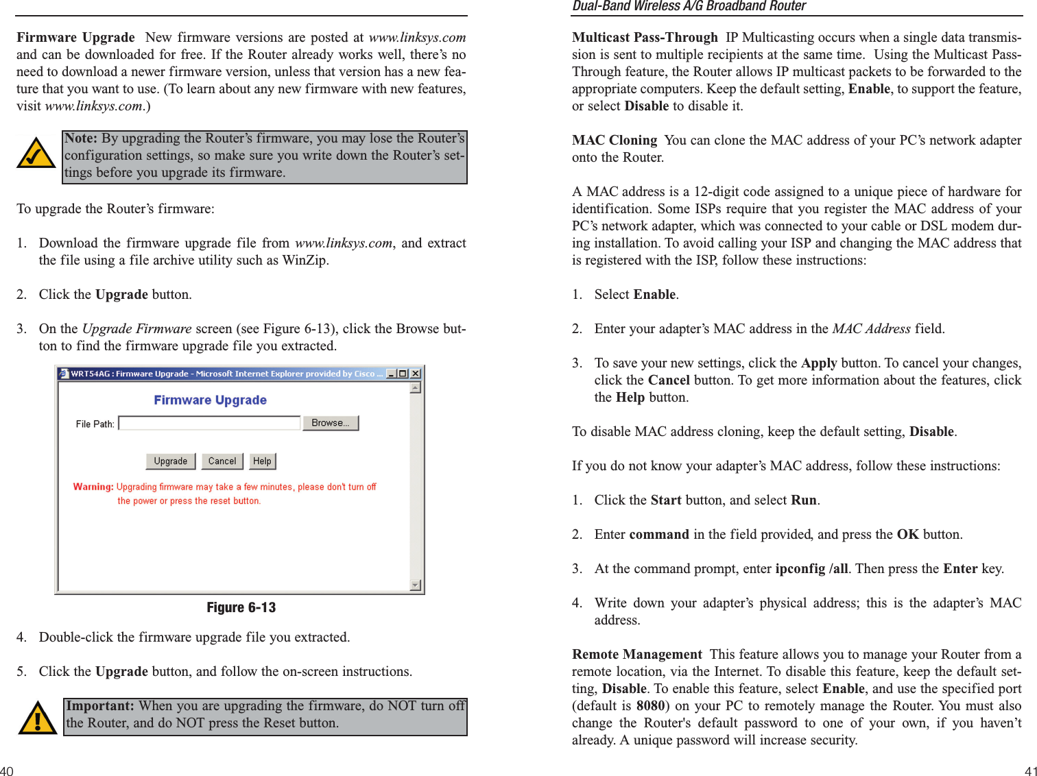 Dual-Band Wireless A/G Broadband Router Multicast Pass-Through  IP Multicasting occurs when a single data transmis-sion is sent to multiple recipients at the same time.  Using the Multicast Pass-Through feature, the Router allows IP multicast packets to be forwarded to theappropriate computers. Keep the default setting, Enable, to support the feature,or select Disable to disable it.MAC Cloning  You can clone the MAC address of your PC’s network adapteronto the Router. A MAC address is a 12-digit code assigned to a unique piece of hardware foridentification. Some ISPs require that you register the MAC address of yourPC’s network adapter, which was connected to your cable or DSL modem dur-ing installation. To avoid calling your ISP and changing the MAC address thatis registered with the ISP, follow these instructions:1. Select Enable.2. Enter your adapter’s MAC address in the MAC Address field.3. To save your new settings, click the Apply button. To cancel your changes,click the Cancel button. To get more information about the features, clickthe Help button.To disable MAC address cloning, keep the default setting, Disable.If you do not know your adapter’s MAC address, follow these instructions:1. Click the Start button, and select Run.2. Enter command in the field provided, and press the OK button.3.  At the command prompt, enter ipconfig /all. Then press the Enter key.4.  Write down your adapter’s physical address; this is the adapter’s MACaddress.Remote Management  This feature allows you to manage your Router from aremote location, via the Internet. To disable this feature, keep the default set-ting, Disable. To enable this feature, select Enable, and use the specified port(default is 8080) on your PC to remotely manage the Router. You must alsochange the Router&apos;s default password to one of your own, if you haven’talready. A unique password will increase security.41Firmware Upgrade New firmware versions are posted at www.linksys.comand can be downloaded for free. If the Router already works well, there’s noneed to download a newer firmware version, unless that version has a new fea-ture that you want to use. (To learn about any new firmware with new features,visit www.linksys.com.)To upgrade the Router’s firmware:1.  Download the firmware upgrade file from www.linksys.com, and extractthe file using a file archive utility such as WinZip.2. Click the Upgrade button.3. On the Upgrade Firmware screen (see Figure 6-13), click the Browse but-ton to find the firmware upgrade file you extracted. 4.  Double-click the firmware upgrade file you extracted. 5. Click the Upgrade button, and follow the on-screen instructions.40Figure 6-13Important: When you are upgrading the firmware, do NOT turn offthe Router, and do NOT press the Reset button.Note: By upgrading the Router’s firmware, you may lose the Router’sconfiguration settings, so make sure you write down the Router’s set-tings before you upgrade its firmware.