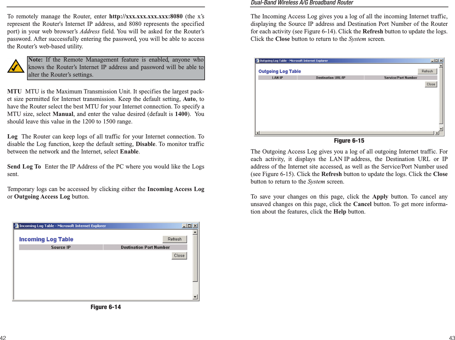 Dual-Band Wireless A/G Broadband Router The Incoming Access Log gives you a log of all the incoming Internet traffic,displaying the Source IP address and Destination Port Number of the Routerfor each activity (see Figure 6-14). Click the Refresh button to update the logs.Click the Close button to return to the System screen.The Outgoing Access Log gives you a log of all outgoing Internet traffic. Foreach activity, it displays the LAN IP address, the Destination URL or IPaddress of the Internet site accessed, as well as the Service/Port Number used(see Figure 6-15). Click the Refresh button to update the logs. Click the Closebutton to return to the System screen.To save your changes on this page, click the Apply button. To cancel anyunsaved changes on this page, click the Cancel button. To get more informa-tion about the features, click the Help button.43To remotely manage the Router, enter http://xxx.xxx.xxx.xxx:8080 (the x’srepresent the Router&apos;s Internet IP address, and 8080 represents the specifiedport) in your web browser’s Address field. You will be asked for the Router’spassword. After successfully entering the password, you will be able to accessthe Router’s web-based utility.MTU  MTU is the Maximum Transmission Unit. It specifies the largest pack-et size permitted for Internet transmission. Keep the default setting, Auto, tohave the Router select the best MTU for your Internet connection. To specify aMTU size, select Manual, and enter the value desired (default is 1400).  Youshould leave this value in the 1200 to 1500 range.Log  The Router can keep logs of all traffic for your Internet connection. Todisable the Log function, keep the default setting, Disable. To monitor trafficbetween the network and the Internet, select Enable. Send Log To  Enter the IP Address of the PC where you would like the Logssent.Temporary logs can be accessed by clicking either the Incoming Access Logor Outgoing Access Log button.42Note: If the Remote Management feature is enabled, anyone whoknows the Router’s Internet IP address and password will be able toalter the Router’s settings.Figure 6-14Figure 6-15