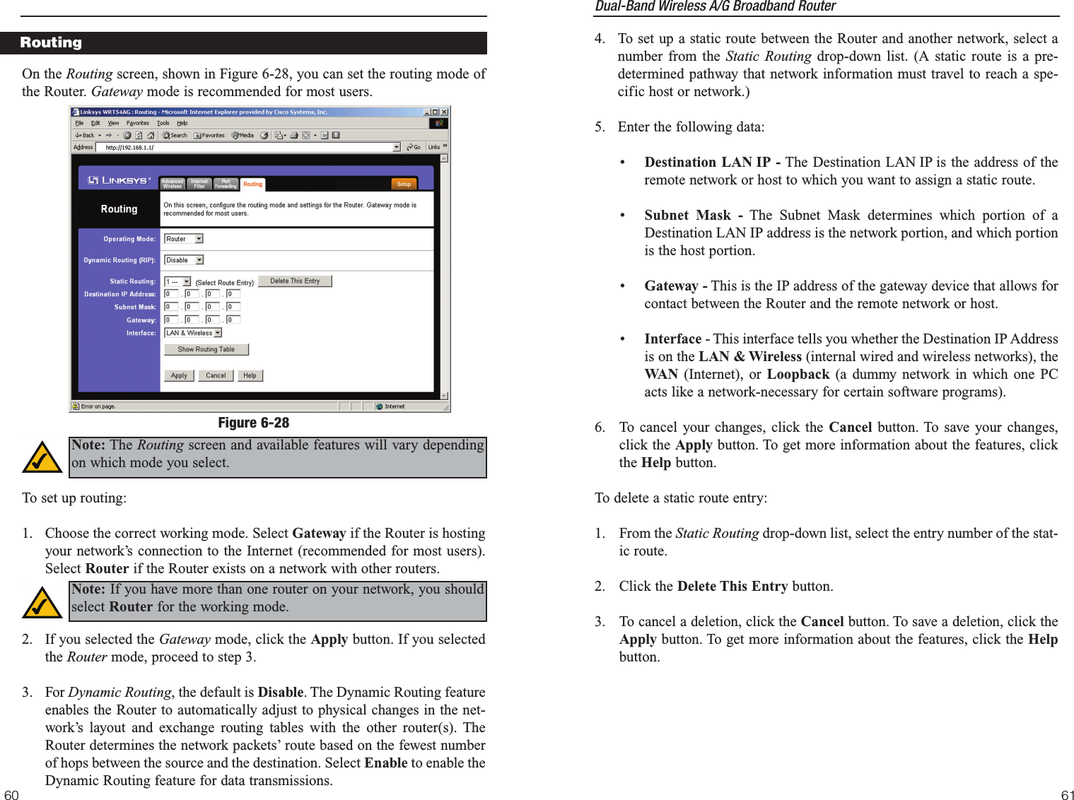 Dual-Band Wireless A/G Broadband Router 61604.  To set up a static route between the Router and another network, select anumber from the Static Routing drop-down list. (A static route is a pre-determined pathway that network information must travel to reach a spe-cific host or network.)5.  Enter the following data:•  Destination LAN IP - The Destination LAN IP is the address of theremote network or host to which you want to assign a static route.•  Subnet Mask - The Subnet Mask determines which portion of aDestination LAN IP address is the network portion, and which portionis the host portion. •  Gateway - This is the IP address of the gateway device that allows forcontact between the Router and the remote network or host.•Interface - This interface tells you whether the Destination IP Addressis on the LAN &amp; Wireless (internal wired and wireless networks), theWA N (Internet), or Loopback (a dummy network in which one PCacts like a network-necessary for certain software programs). 6.  To cancel your changes, click the Cancel button. To save your changes,click the Apply button. To get more information about the features, clickthe Help button.To delete a static route entry:1. From the Static Routing drop-down list, select the entry number of the stat-ic route.2. Click the Delete This Entry button.3.  To cancel a deletion, click the Cancel button. To save a deletion, click theApply button. To get more information about the features, click the Helpbutton.On the Routing screen, shown in Figure 6-28, you can set the routing mode ofthe Router. Gateway mode is recommended for most users. To set up routing:1.  Choose the correct working mode. Select Gateway if the Router is hostingyour network’s connection to the Internet (recommended for most users).Select Router if the Router exists on a network with other routers.2.  If you selected the Gateway mode, click the Apply button. If you selectedthe Router mode, proceed to step 3.3. For Dynamic Routing, the default is Disable. The Dynamic Routing featureenables the Router to automatically adjust to physical changes in the net-work’s layout and exchange routing tables with the other router(s). TheRouter determines the network packets’ route based on the fewest numberof hops between the source and the destination. Select Enable to enable theDynamic Routing feature for data transmissions.RoutingFigure 6-28Note: The Routing screen and available features will vary dependingon which mode you select.Note: If you have more than one router on your network, you shouldselect Router for the working mode.