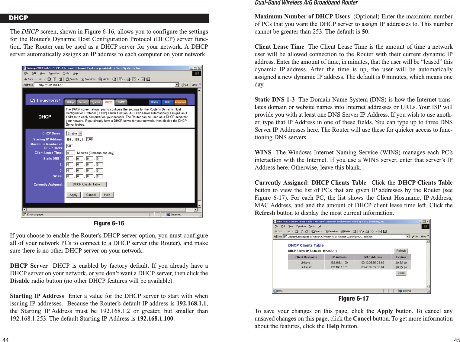 Dual-Band Wireless A/G Broadband Router 4544Maximum Number of DHCP Users (Optional) Enter the maximum numberof PCs that you want the DHCP server to assign IP addresses to. This numbercannot be greater than 253. The default is 50.Client Lease Time The Client Lease Time is the amount of time a networkuser will be allowed connection to the Router with their current dynamic IPaddress. Enter the amount of time, in minutes, that the user will be “leased” thisdynamic IP address. After the time is up, the user will be automaticallyassigned a new dynamic IP address. The default is 0minutes, which means oneday.Static DNS 1-3 The Domain Name System (DNS) is how the Internet trans-lates domain or website names into Internet addresses or URLs. Your ISP willprovide you with at least one DNS Server IP Address. If you wish to use anoth-er, type that IP Address in one of these fields. You can type up to three DNSServer IP Addresses here. The Router will use these for quicker access to func-tioning DNS servers.WINS The Windows Internet Naming Service (WINS) manages each PC’sinteraction with the Internet. If you use a WINS server, enter that server’s IPAddress here. Otherwise, leave this blank.Currently Assigned: DHCP Clients Table  Click the DHCP Clients Tablebutton to view the list of PCs that are given IP addresses by the Router (seeFigure 6-17). For each PC, the list shows the Client Hostname, IP Address,MAC Address, and and the amount of DHCP client lease time left. Click theRefresh button to display the most current information. To save your changes on this page, click the Apply button. To cancel anyunsaved changes on this page, click the Cancel button. To get more informationabout the features, click the Help button.Figure 6-17The DHCP screen, shown in Figure 6-16, allows you to configure the settingsfor the Router’s Dynamic Host Configuration Protocol (DHCP) server func-tion. The Router can be used as a DHCP server for your network. A DHCPserver automatically assigns an IP address to each computer on your network. If you choose to enable the Router’s DHCP server option, you must configureall of your network PCs to connect to a DHCP server (the Router), and makesure there is no other DHCP server on your network. DHCP Server  DHCP is enabled by factory default. If you already have aDHCP server on your network, or you don’t want a DHCP server, then click theDisable radio button (no other DHCP features will be available).Starting IP Address Enter a value for the DHCP server to start with whenissuing IP addresses.  Because the Router’s default IP address is 192.168.1.1,the Starting IP Address must be 192.168.1.2 or greater, but smaller than192.168.1.253. The default Starting IP Address is 192.168.1.100.DHCPFigure 6-16
