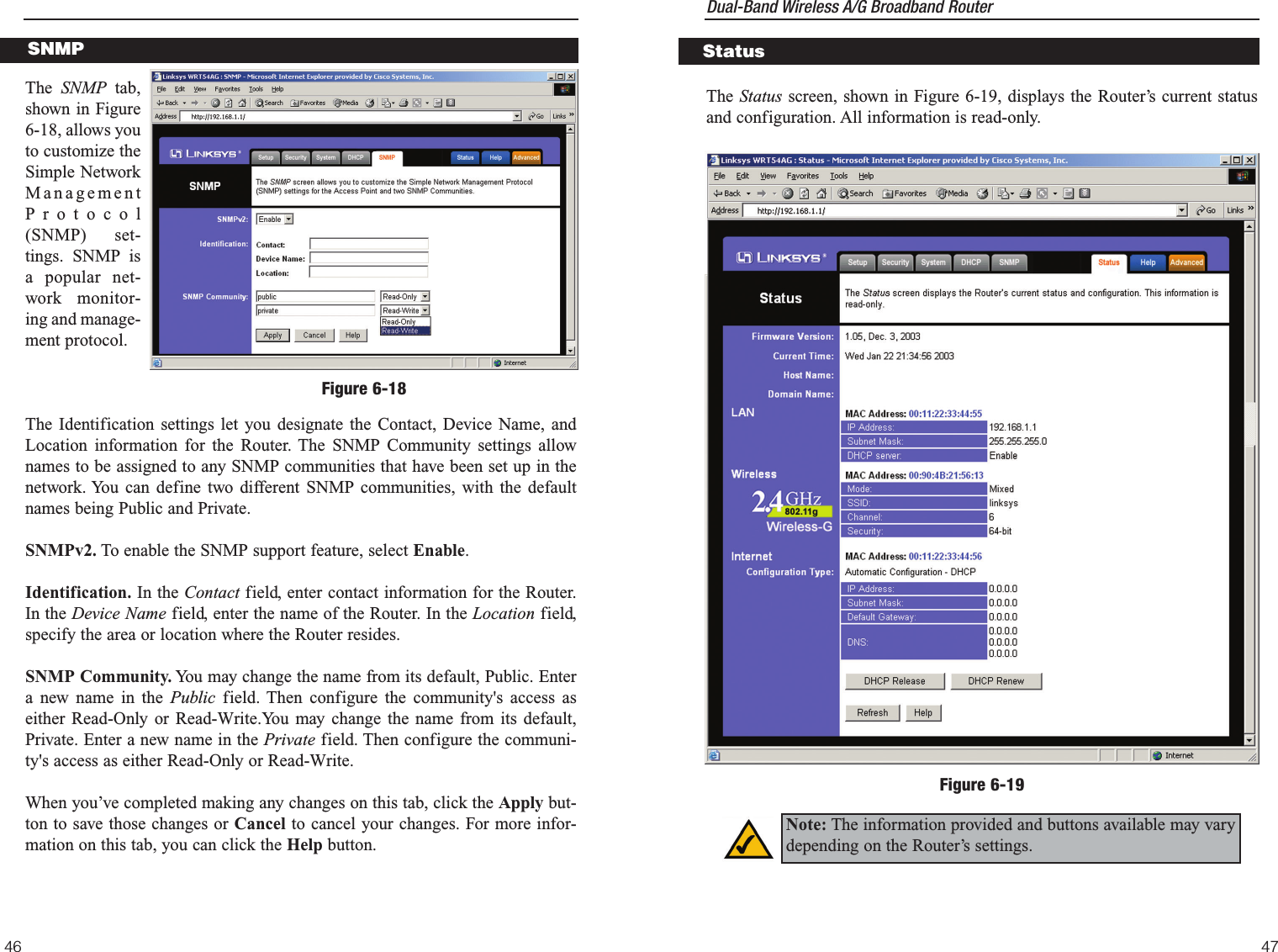 Dual-Band Wireless A/G Broadband Router 47The Status screen, shown in Figure 6-19, displays the Router’s current statusand configuration. All information is read-only.StatusFigure 6-19Note: The information provided and buttons available may varydepending on the Router’s settings. The  SNMP tab,shown in Figure6-18, allows youto customize theSimple NetworkManagementProtocol(SNMP) set-tings. SNMP isa popular net-work monitor-ing and manage-ment protocol. The Identification settings let you designate the Contact, Device Name, andLocation information for the Router. The SNMP Community settings allownames to be assigned to any SNMP communities that have been set up in thenetwork. You can define two different SNMP communities, with the defaultnames being Public and Private.SNMPv2. To enable the SNMP support feature, select Enable.Identification. In the Contact field, enter contact information for the Router.In the Device Name field, enter the name of the Router. In the Location field,specify the area or location where the Router resides.SNMP Community. You may change the name from its default, Public. Entera new name in the Public field. Then configure the community&apos;s access aseither Read-Only or Read-Write.You may change the name from its default,Private. Enter a new name in the Private field. Then configure the communi-ty&apos;s access as either Read-Only or Read-Write.When you’ve completed making any changes on this tab, click the Apply but-ton to save those changes or Cancel to cancel your changes. For more infor-mation on this tab, you can click the Help button.46SNMPFigure 6-18