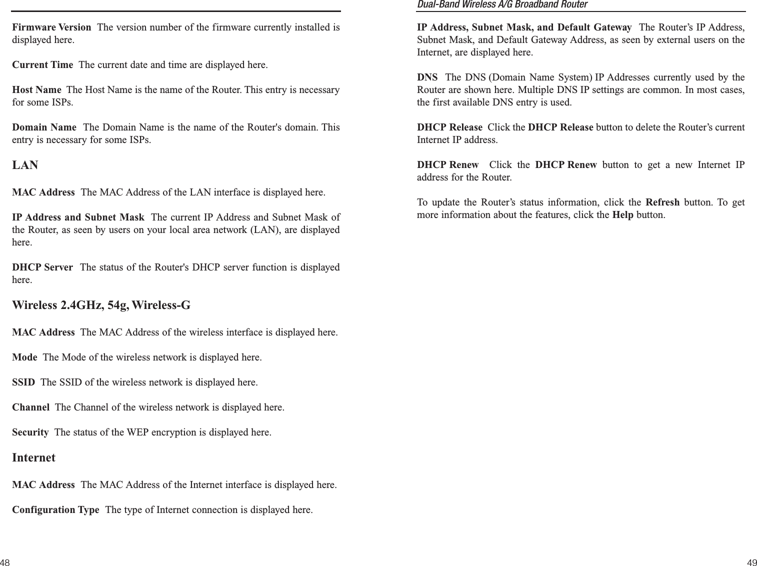 Dual-Band Wireless A/G Broadband Router IP Address, Subnet Mask, and Default Gateway  The Router’s IP Address,Subnet Mask, and Default Gateway Address, as seen by external users on theInternet, are displayed here.DNS The DNS (Domain Name System) IP Addresses currently used by theRouter are shown here. Multiple DNS IP settings are common. In most cases,the first available DNS entry is used.DHCP Release  Click the DHCP Release button to delete the Router’s currentInternet IP address. DHCP Renew  Click the DHCP Renew button to get a new Internet IPaddress for the Router. To update the Router’s status information, click the Refresh button. To getmore information about the features, click the Help button.4948Firmware Version The version number of the firmware currently installed isdisplayed here.Current Time The current date and time are displayed here.Host Name The Host Name is the name of the Router. This entry is necessaryfor some ISPs.Domain Name  The Domain Name is the name of the Router&apos;s domain. Thisentry is necessary for some ISPs.LANMAC Address  The MAC Address of the LAN interface is displayed here.IP Address and Subnet Mask The current IP Address and Subnet Mask ofthe Router, as seen by users on your local area network (LAN), are displayedhere. DHCP Server  The status of the Router&apos;s DHCP server function is displayedhere.Wireless 2.4GHz, 54g, Wireless-GMAC Address The MAC Address of the wireless interface is displayed here.Mode The Mode of the wireless network is displayed here. SSID The SSID of the wireless network is displayed here.Channel The Channel of the wireless network is displayed here.Security The status of the WEP encryption is displayed here.InternetMAC Address  The MAC Address of the Internet interface is displayed here.Configuration Type  The type of Internet connection is displayed here.