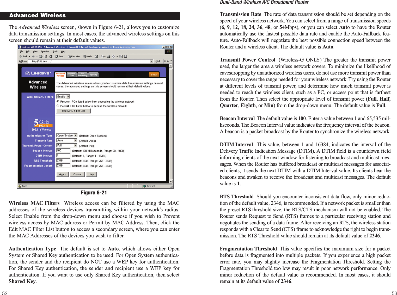 Dual-Band Wireless A/G Broadband Router Transmission Rate The rate of data transmission should be set depending on thespeed of your wireless network. You can select from a range of transmission speeds(6, 9, 12, 18, 24, 36, 48, or 54Mbps), or you can select Auto to have the Routerautomatically use the fastest possible data rate and enable the Auto-Fallback fea-ture. Auto-Fallback will negotiate the best possible connection speed between theRouter and a wireless client. The default value is Auto.Transmit Power Control (Wireless-G ONLY) The greater the transmit powerused, the larger the area a wireless network covers. To minimize the likelihood ofeavesdropping by unauthorized wireless users, do not use more transmit power thannecessary to cover the range needed for your wireless network. Try using the Routerat different levels of transmit power, and determine how much transmit power isneeded to reach the wireless client, such as a PC, or access point that is farthestfrom the Router. Then select the appropriate level of transmit power (Full, Half,Quarter, Eighth, or Min) from the drop-down menu. The default value is Full.Beacon Interval The default value is 100. Enter a value between 1 and 65,535 mil-liseconds. The Beacon Interval value indicates the frequency interval of the beacon.A beacon is a packet broadcast by the Router to synchronize the wireless network.DTIM Interval This value, between 1 and 16384, indicates the interval of theDelivery Traffic Indication Message (DTIM). A DTIM field is a countdown fieldinforming clients of the next window for listening to broadcast and multicast mes-sages. When the Router has buffered broadcast or multicast messages for associat-ed clients, it sends the next DTIM with a DTIM Interval value. Its clients hear thebeacons and awaken to receive the broadcast and multicast messages. The defaultvalue is 1.RTS Threshold Should you encounter inconsistent data flow, only minor reduc-tion of the default value, 2346, is recommended. If a network packet is smaller thanthe preset RTS threshold size, the RTS/CTS mechanism will not be enabled. TheRouter sends Request to Send (RTS) frames to a particular receiving station andnegotiates the sending of a data frame. After receiving an RTS, the wireless stationresponds with a Clear to Send (CTS) frame to acknowledge the right to begin trans-mission. The RTS Threshold value should remain at its default value of 2346. Fragmentation Threshold This value specifies the maximum size for a packetbefore data is fragmented into multiple packets. If you experience a high packeterror rate, you may slightly increase the Fragmentation Threshold. Setting theFragmentation Threshold too low may result in poor network performance. Onlyminor reduction of the default value is recommended. In most cases, it shouldremain at its default value of 2346.53The Advanced Wireless screen, shown in Figure 6-21, allows you to customizedata transmission settings. In most cases, the advanced wireless settings on thisscreen should remain at their default values.Wireless MAC Filters Wireless access can be filtered by using the MACaddresses of the wireless devices transmitting within your network’s radius.Select Enable from the drop-down menu and choose if you wish to Preventwireless access by MAC address or Permit by MAC Address. Then, click theEdit MAC Filter List button to access a secondary screen, where you can enterthe MAC Addresses of the devices you wish to filter.Authentication Type The default is set to Auto, which allows either OpenSystem or Shared Key authentication to be used. For Open System authentica-tion, the sender and the recipient do NOT use a WEP key for authentication.For Shared Key authentication, the sender and recipient use a WEP key forauthentication. If you want to use only Shared Key authentication, then selectShared Key. 52Figure 6-21Advanced Wireless