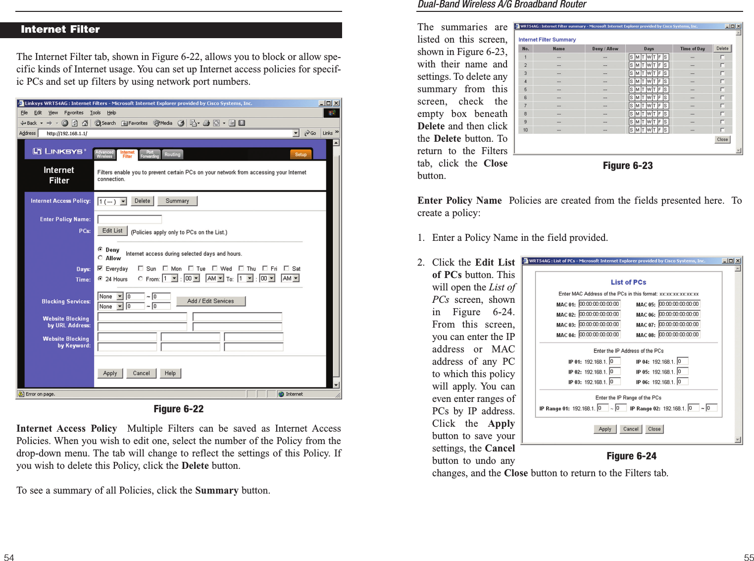 Dual-Band Wireless A/G Broadband Router The summaries arelisted on this screen,shown in Figure 6-23,with their name andsettings. To delete anysummary from thisscreen, check theempty box beneathDelete and then clickthe Delete button. Toreturn to the Filterstab, click the Closebutton.Enter Policy Name Policies are created from the fields presented here.  Tocreate a policy:1. Enter a Policy Name in the field provided.2. Click the Edit Listof PCs button. Thiswill open the List ofPCs screen, shownin Figure 6-24.From this screen,you can enter the IPaddress or MACaddress of any PCto which this policywill apply. You caneven enter ranges ofPCs by IP address.Click the Applybutton to save yoursettings, the Cancelbutton to undo anychanges, and the Close button to return to the Filters tab.55The Internet Filter tab, shown in Figure 6-22, allows you to block or allow spe-cific kinds of Internet usage. You can set up Internet access policies for specif-ic PCs and set up filters by using network port numbers.Internet Access Policy Multiple Filters can be saved as Internet AccessPolicies. When you wish to edit one, select the number of the Policy from thedrop-down menu. The tab will change to reflect the settings of this Policy. Ifyou wish to delete this Policy, click the Delete button.To see a summary of all Policies, click the Summary button.54Figure 6-23Internet FilterFigure 6-22Figure 6-24