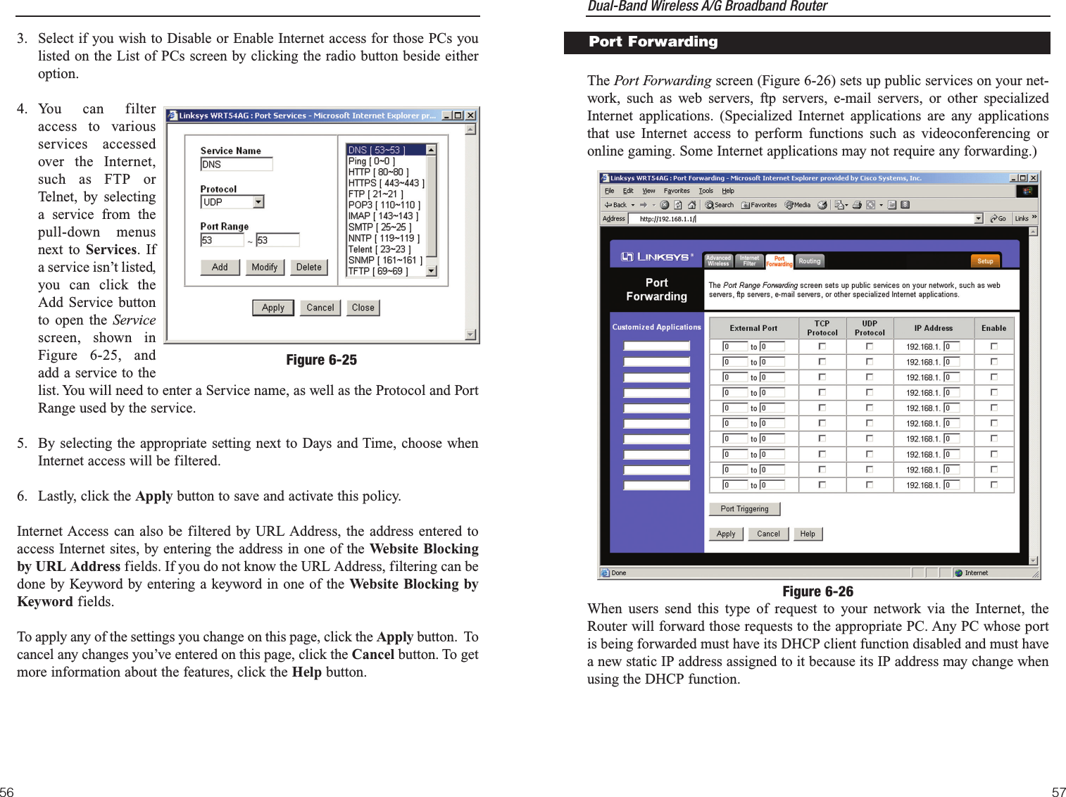 Dual-Band Wireless A/G Broadband Router 57The Port Forwarding screen (Figure 6-26) sets up public services on your net-work, such as web servers, ftp servers, e-mail servers, or other specializedInternet applications. (Specialized Internet applications are any applicationsthat use Internet access to perform functions such as videoconferencing oronline gaming. Some Internet applications may not require any forwarding.)When users send this type of request to your network via the Internet, theRouter will forward those requests to the appropriate PC. Any PC whose portis being forwarded must have its DHCP client function disabled and must havea new static IP address assigned to it because its IP address may change whenusing the DHCP function.Port ForwardingFigure 6-263. Select if you wish to Disable or Enable Internet access for those PCs youlisted on the List of PCs screen by clicking the radio button beside eitheroption.4. You can filteraccess to variousservices accessedover the Internet,such as FTP orTelnet, by selectinga service from thepull-down menusnext to Services. Ifa service isn’t listed,you can click theAdd Service buttonto open the Servicescreen, shown inFigure 6-25, andadd a service to thelist. You will need to enter a Service name, as well as the Protocol and PortRange used by the service.5. By selecting the appropriate setting next to Days and Time, choose whenInternet access will be filtered.6. Lastly, click the Apply button to save and activate this policy.Internet Access can also be filtered by URL Address, the address entered toaccess Internet sites, by entering the address in one of the Website Blockingby URL Address fields. If you do not know the URL Address, filtering can bedone by Keyword by entering a keyword in one of the Website Blocking byKeyword fields.To apply any of the settings you change on this page, click the Apply button.  Tocancel any changes you’ve entered on this page, click the Cancel button. To getmore information about the features, click the Help button.56Figure 6-25