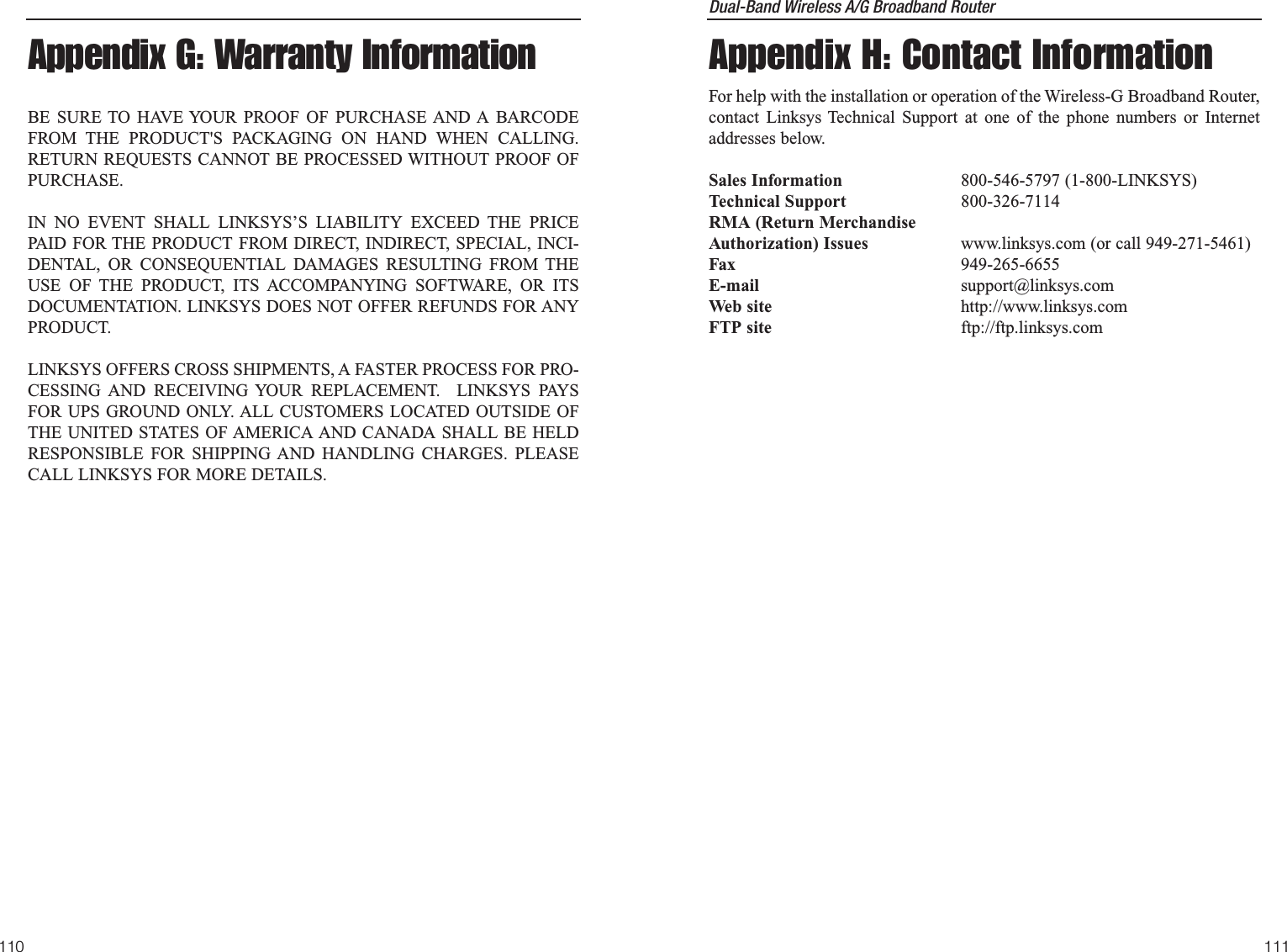 Dual-Band Wireless A/G Broadband Router Appendix H: Contact InformationFor help with the installation or operation of the Wireless-G Broadband Router,contact Linksys Technical Support at one of the phone numbers or Internetaddresses below.Sales Information 800-546-5797 (1-800-LINKSYS)Technical Support 800-326-7114RMA (Return MerchandiseAuthorization) Issues www.linksys.com (or call 949-271-5461)Fax 949-265-6655E-mail support@linksys.comWeb site http://www.linksys.comFTP site ftp://ftp.linksys.com111110Appendix G: Warranty InformationBE SURE TO HAVE YOUR PROOF OF PURCHASE AND A BARCODEFROM THE PRODUCT&apos;S PACKAGING ON HAND WHEN CALLING.RETURN REQUESTS CANNOT BE PROCESSED WITHOUT PROOF OFPURCHASE. IN NO EVENT SHALL LINKSYS’S LIABILITY EXCEED THE PRICEPAID FOR THE PRODUCT FROM DIRECT, INDIRECT, SPECIAL, INCI-DENTAL, OR CONSEQUENTIAL DAMAGES RESULTING FROM THEUSE OF THE PRODUCT, ITS ACCOMPANYING SOFTWARE, OR ITSDOCUMENTATION. LINKSYS DOES NOT OFFER REFUNDS FOR ANYPRODUCT. LINKSYS OFFERS CROSS SHIPMENTS, A FASTER PROCESS FOR PRO-CESSING AND RECEIVING YOUR REPLACEMENT.  LINKSYS PAYSFOR UPS GROUND ONLY. ALL CUSTOMERS LOCATED OUTSIDE OFTHE UNITED STATES OF AMERICA AND CANADA SHALL BE HELDRESPONSIBLE FOR SHIPPING AND HANDLING CHARGES. PLEASECALL LINKSYS FOR MORE DETAILS.