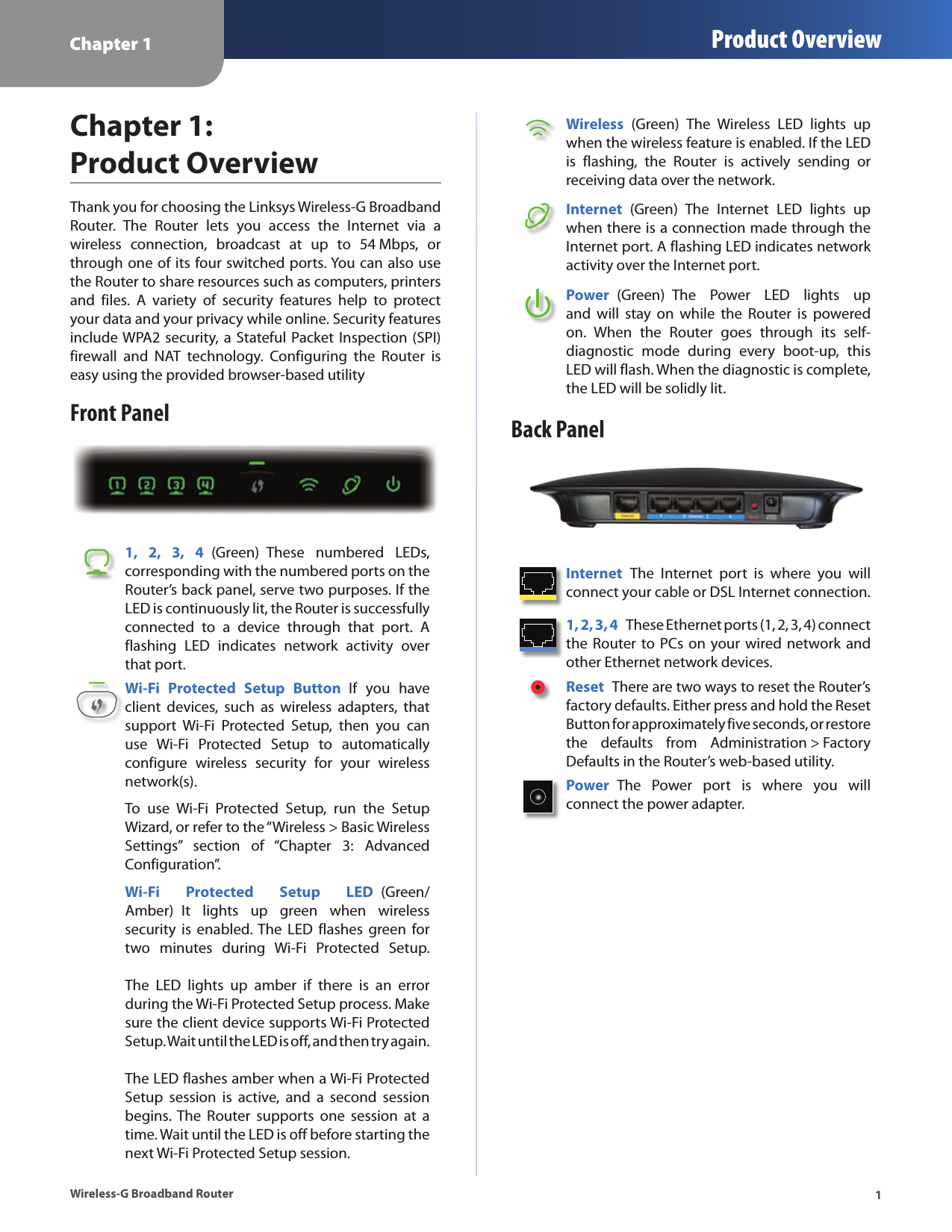 Chapter 1 Product Overview1Wireless-G Broadband RouterChapter 1:  Product OverviewThank you for choosing the Linksys Wireless-G Broadband Router.  The  Router  lets  you  access  the  Internet  via  a  wireless  connection,  broadcast  at  up  to  54 Mbps,  or through one of its four switched ports. You can also use the Router to share resources such as computers, printers and  files.  A  variety  of  security  features  help  to  protect your data and your privacy while online. Security features include WPA2 security, a Stateful Packet Inspection (SPI) firewall  and  NAT  technology.  Configuring  the  Router  is easy using the provided browser-based utilityFront Panel1,  2,  3,  4  (Green)  These  numbered  LEDs, corresponding with the numbered ports on the Router’s back panel, serve two purposes. If the LED is continuously lit, the Router is successfully connected  to  a  device  through  that  port.  A flashing  LED  indicates  network  activity  over that port.Wi-Fi  Protected  Setup  Button  If  you  have client  devices,  such  as  wireless  adapters,  that support  Wi-Fi  Protected  Setup,  then  you  can use  Wi-Fi  Protected  Setup  to  automatically configure  wireless  security  for  your  wireless network(s).To  use  Wi-Fi  Protected  Setup,  run  the  Setup Wizard, or refer to the “Wireless &gt; Basic Wireless Settings”  section  of  “Chapter  3:  Advanced Configuration”.Wi-Fi  Protected  Setup  LED  (Green/Amber)  It  lights  up  green  when  wireless security  is  enabled. The  LED flashes  green  for two  minutes  during  Wi-Fi  Protected  Setup.    The  LED  lights  up  amber  if  there  is  an  error during the Wi-Fi Protected Setup process. Make sure the client device supports Wi-Fi Protected Setup. Wait until the LED is off, and then try again.   The LED flashes amber when a Wi-Fi Protected Setup  session  is  active,  and  a  second  session begins. The  Router  supports  one  session  at  a time. Wait until the LED is off before starting the next Wi-Fi Protected Setup session.Wireless  (Green)  The  Wireless  LED  lights  up when the wireless feature is enabled. If the LED is  flashing,  the  Router  is  actively  sending  or receiving data over the network.Internet  (Green)  The  Internet  LED  lights  up when there is a connection made through the Internet port. A flashing LED indicates network activity over the Internet port.Power  (Green)  The  Power  LED  lights  up and  will  stay  on  while  the  Router  is  powered on.  When  the  Router  goes  through  its  self-diagnostic  mode  during  every  boot-up,  this LED will flash. When the diagnostic is complete, the LED will be solidly lit.Back PanelInternet  The  Internet  port  is  where  you  will connect your cable or DSL Internet connection. 1, 2, 3, 4  These Ethernet ports (1, 2, 3, 4) connect the Router to PCs on your wired network and other Ethernet network devices. Reset  There are two ways to reset the Router’s factory defaults. Either press and hold the Reset Button for approximately five seconds, or restore the  defaults  from  Administration &gt; Factory Defaults in the Router’s web-based utility. Power  The  Power  port  is  where  you  will  connect the power adapter.