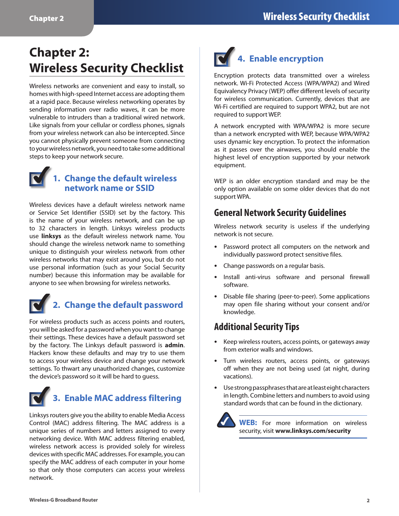 Chapter 2 Wireless Security Checklist2Wireless-G Broadband RouterChapter 2:  Wireless Security ChecklistWireless  networks are convenient  and  easy to install, so homes with high-speed Internet access are adopting them at a rapid pace. Because wireless networking operates by sending  information  over  radio  waves,  it  can  be  more vulnerable to intruders than a traditional wired network. Like signals from your cellular or cordless phones, signals from your wireless network can also be intercepted. Since you cannot physically prevent someone from connecting to your wireless network, you need to take some additional steps to keep your network secure. 1.  Change the default wireless    network name or SSIDWireless  devices  have  a  default  wireless  network  name or  Service  Set  Identifier  (SSID)  set  by  the  factory.  This is  the  name  of  your  wireless  network,  and  can  be  up to  32  characters  in  length.  Linksys  wireless  products use  linksys  as  the  default  wireless  network  name.  You should change the wireless network name to something unique  to distinguish  your wireless  network from  other wireless networks that may exist around you, but do not use  personal  information  (such  as  your  Social  Security number)  because  this  information  may  be  available  for anyone to see when browsing for wireless networks. 2.  Change the default passwordFor wireless products such as access points and routers, you will be asked for a password when you want to change their settings. These devices have a default password set by  the  factory.  The  Linksys  default  password  is  admin. Hackers  know  these  defaults  and  may  try  to  use  them to access your wireless device and change your network settings. To thwart any unauthorized changes, customize the device’s password so it will be hard to guess.3.  Enable MAC address filteringLinksys routers give you the ability to enable Media Access Control  (MAC)  address  filtering.  The  MAC  address  is  a unique  series  of  numbers  and  letters  assigned  to  every networking  device. With MAC  address  filtering  enabled, wireless  network  access  is  provided  solely  for  wireless devices with specific MAC addresses. For example, you can specify the MAC address of each computer in your home so  that  only  those  computers  can  access  your  wireless network. 4.  Enable encryptionEncryption  protects  data  transmitted  over  a  wireless network. Wi-Fi  Protected Access (WPA/WPA2)  and Wired Equivalency Privacy (WEP) offer different levels of security for  wireless  communication.  Currently,  devices  that  are Wi-Fi certified are required to support WPA2, but are not required to support WEP.A  network  encrypted  with  WPA/WPA2  is  more  secure than a network encrypted with WEP, because WPA/WPA2 uses dynamic key encryption. To protect the information as  it  passes  over  the  airwaves,  you  should  enable  the highest  level  of  encryption  supported  by  your  network equipment. WEP  is  an  older  encryption  standard  and  may  be  the only option available on some older devices that do not support WPA.General Network Security GuidelinesWireless  network  security  is  useless  if  the  underlying network is not secure. Password protect  all computers on  the network  and individually password protect sensitive files.Change passwords on a regular basis.Install  anti-virus  software  and  personal  firewall software.Disable file sharing (peer-to-peer). Some applications may  open  file  sharing  without  your  consent  and/or knowledge.Additional Security TipsKeep wireless routers, access points, or gateways away from exterior walls and windows.Turn  wireless  routers,  access  points,  or  gateways off  when  they  are  not  being  used  (at  night,  during vacations).Use strong passphrases that are at least eight characters in length. Combine letters and numbers to avoid using standard words that can be found in the dictionary. WEB:  For  more  information  on  wireless security, visit www.linksys.com/security•••••••