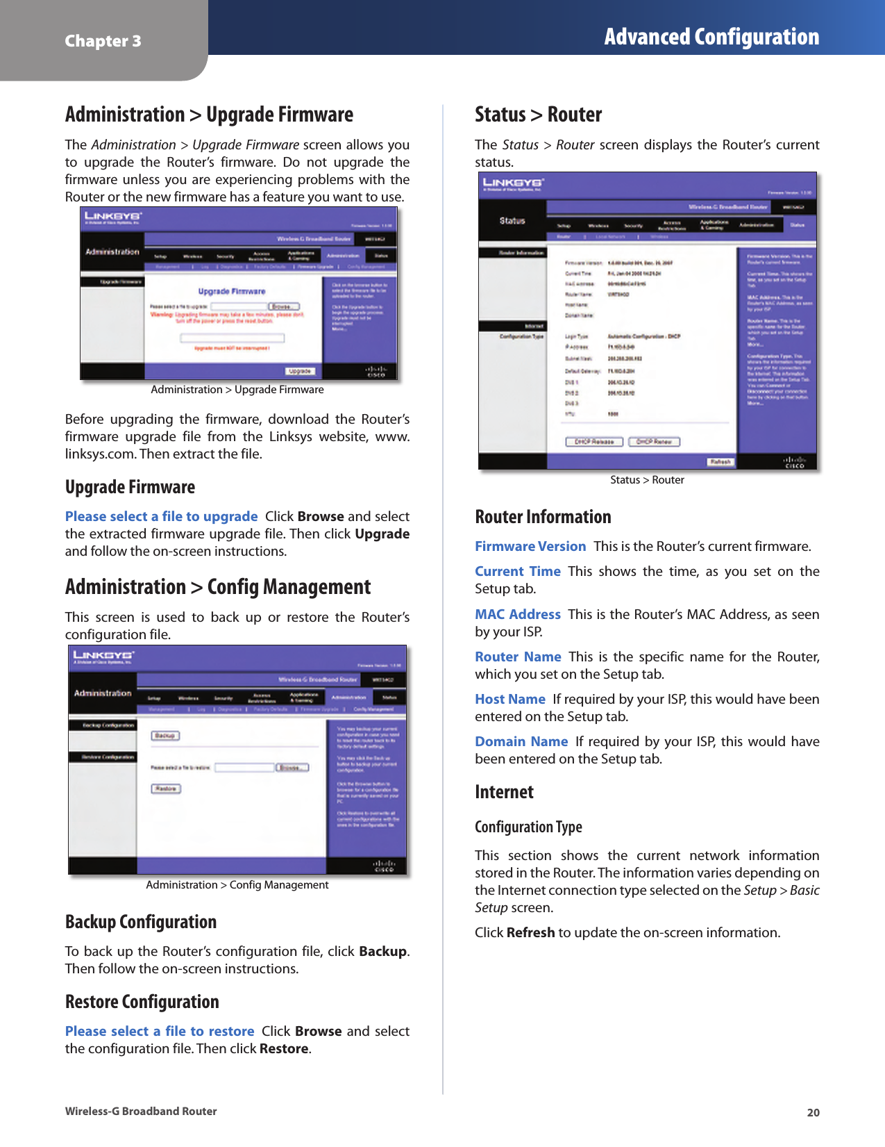 Chapter 3 Advanced Configuration20Wireless-G Broadband RouterAdministration &gt; Upgrade FirmwareThe Administration &gt; Upgrade Firmware screen allows you to  upgrade  the  Router’s  firmware.  Do  not  upgrade  the firmware unless  you  are experiencing  problems  with  the Router or the new firmware has a feature you want to use.  Administration &gt; Upgrade Firmware  Before  upgrading  the  firmware,  download  the  Router’s firmware  upgrade  file  from  the  Linksys  website,  www.linksys.com. Then extract the file.Upgrade FirmwarePlease select a file to upgrade  Click Browse and select the extracted firmware upgrade file. Then click Upgrade and follow the on-screen instructions.Administration &gt; Config ManagementThis  screen  is  used  to  back  up  or  restore  the  Router’s configuration file.Administration &gt; Config ManagementBackup ConfigurationTo back up the  Router’s configuration file, click Backup. Then follow the on-screen instructions.Restore ConfigurationPlease select a  file  to restore  Click  Browse and select the configuration file. Then click Restore.Status &gt; RouterThe  Status &gt;  Router  screen  displays the  Router’s  current status.Status &gt; RouterRouter InformationFirmware Version  This is the Router’s current firmware.Current  Time  This  shows  the  time,  as  you  set  on  the Setup tab.MAC Address  This is the Router’s MAC Address, as seen by your ISP.Router  Name  This  is  the  specific  name  for  the  Router, which you set on the Setup tab.Host Name  If required by your ISP, this would have been entered on the Setup tab.Domain  Name  If  required by  your ISP,  this  would have been entered on the Setup tab.InternetConfiguration TypeThis  section  shows  the  current  network  information stored in the Router. The information varies depending on the Internet connection type selected on the Setup &gt; Basic Setup screen.Click Refresh to update the on-screen information.