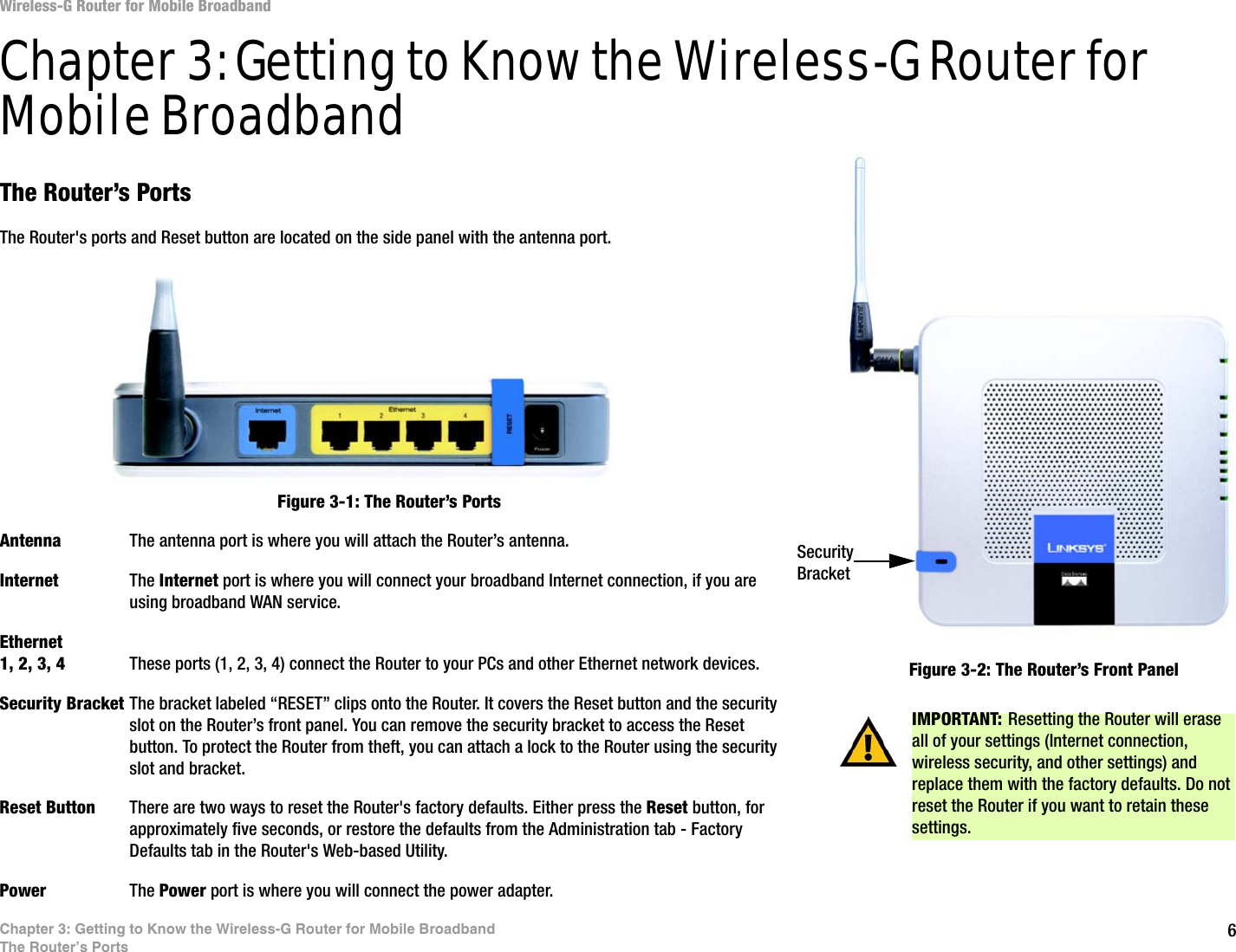 6Chapter 3: Getting to Know the Wireless-G Router for Mobile BroadbandThe Router’s PortsWireless-G Router for Mobile BroadbandChapter 3: Getting to Know the Wireless-G Router for Mobile BroadbandThe Router’s PortsThe Router&apos;s ports and Reset button are located on the side panel with the antenna port.Antenna The antenna port is where you will attach the Router’s antenna.Internet The Internet port is where you will connect your broadband Internet connection, if you are using broadband WAN service.Ethernet 1, 2, 3, 4 These ports (1, 2, 3, 4) connect the Router to your PCs and other Ethernet network devices.Security Bracket The bracket labeled “RESET” clips onto the Router. It covers the Reset button and the security slot on the Router’s front panel. You can remove the security bracket to access the Reset button. To protect the Router from theft, you can attach a lock to the Router using the security slot and bracket.Reset Button There are two ways to reset the Router&apos;s factory defaults. Either press the Reset button, for approximately five seconds, or restore the defaults from the Administration tab - Factory Defaults tab in the Router&apos;s Web-based Utility.Power The Power port is where you will connect the power adapter.IMPORTANT: Resetting the Router will erase all of your settings (Internet connection, wireless security, and other settings) and replace them with the factory defaults. Do not reset the Router if you want to retain these settings.Figure 3-1: The Router’s PortsFigure 3-2: The Router’s Front PanelSecurity Bracket