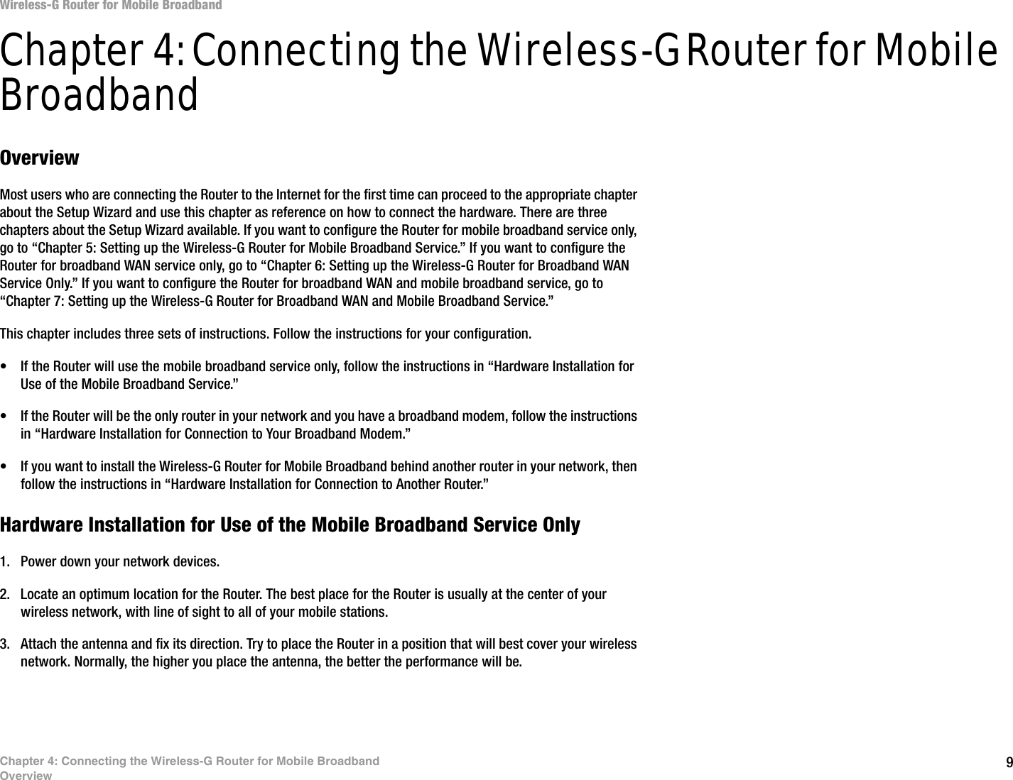9Chapter 4: Connecting the Wireless-G Router for Mobile BroadbandOverviewWireless-G Router for Mobile BroadbandChapter 4: Connecting the Wireless-G Router for Mobile BroadbandOverviewMost users who are connecting the Router to the Internet for the first time can proceed to the appropriate chapter about the Setup Wizard and use this chapter as reference on how to connect the hardware. There are three chapters about the Setup Wizard available. If you want to configure the Router for mobile broadband service only, go to “Chapter 5: Setting up the Wireless-G Router for Mobile Broadband Service.” If you want to configure the Router for broadband WAN service only, go to “Chapter 6: Setting up the Wireless-G Router for Broadband WAN Service Only.” If you want to configure the Router for broadband WAN and mobile broadband service, go to “Chapter 7: Setting up the Wireless-G Router for Broadband WAN and Mobile Broadband Service.”This chapter includes three sets of instructions. Follow the instructions for your configuration. • If the Router will use the mobile broadband service only, follow the instructions in “Hardware Installation for Use of the Mobile Broadband Service.” • If the Router will be the only router in your network and you have a broadband modem, follow the instructions in “Hardware Installation for Connection to Your Broadband Modem.”• If you want to install the Wireless-G Router for Mobile Broadband behind another router in your network, then follow the instructions in “Hardware Installation for Connection to Another Router.”Hardware Installation for Use of the Mobile Broadband Service Only1. Power down your network devices.2. Locate an optimum location for the Router. The best place for the Router is usually at the center of your wireless network, with line of sight to all of your mobile stations.3. Attach the antenna and fix its direction. Try to place the Router in a position that will best cover your wireless network. Normally, the higher you place the antenna, the better the performance will be.