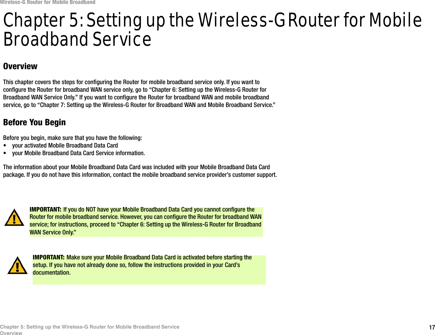 17Chapter 5: Setting up the Wireless-G Router for Mobile Broadband ServiceOverviewWireless-G Router for Mobile BroadbandChapter 5: Setting up the Wireless-G Router for Mobile Broadband ServiceOverviewThis chapter covers the steps for configuring the Router for mobile broadband service only. If you want to configure the Router for broadband WAN service only, go to “Chapter 6: Setting up the Wireless-G Router for Broadband WAN Service Only.” If you want to configure the Router for broadband WAN and mobile broadband service, go to “Chapter 7: Setting up the Wireless-G Router for Broadband WAN and Mobile Broadband Service.”Before You BeginBefore you begin, make sure that you have the following:• your activated Mobile Broadband Data Card• your Mobile Broadband Data Card Service information.The information about your Mobile Broadband Data Card was included with your Mobile Broadband Data Card package. If you do not have this information, contact the mobile broadband service provider’s customer support.IMPORTANT: If you do NOT have your Mobile Broadband Data Card you cannot configure the Router for mobile broadband service. However, you can configure the Router for broadband WAN service; for instructions, proceed to “Chapter 6: Setting up the Wireless-G Router for Broadband WAN Service Only.” IMPORTANT: Make sure your Mobile Broadband Data Card is activated before starting the setup. If you have not already done so, follow the instructions provided in your Card’s documentation.