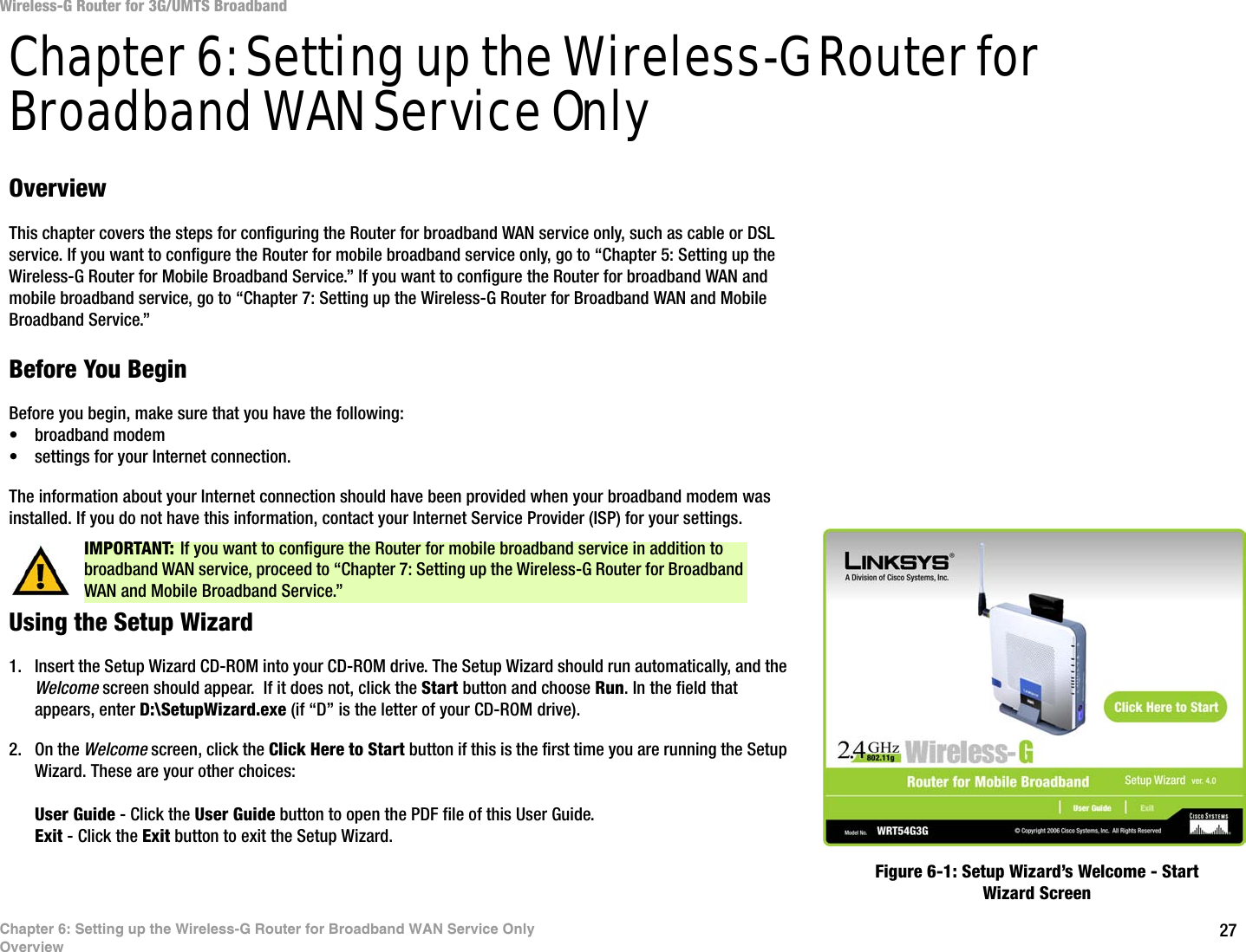 27Chapter 6: Setting up the Wireless-G Router for Broadband WAN Service OnlyOverviewWireless-G Router for 3G/UMTS BroadbandChapter 6: Setting up the Wireless-G Router for Broadband WAN Service OnlyOverviewThis chapter covers the steps for configuring the Router for broadband WAN service only, such as cable or DSL service. If you want to configure the Router for mobile broadband service only, go to “Chapter 5: Setting up the Wireless-G Router for Mobile Broadband Service.” If you want to configure the Router for broadband WAN and mobile broadband service, go to “Chapter 7: Setting up the Wireless-G Router for Broadband WAN and Mobile Broadband Service.”Before You BeginBefore you begin, make sure that you have the following:• broadband modem• settings for your Internet connection.The information about your Internet connection should have been provided when your broadband modem was installed. If you do not have this information, contact your Internet Service Provider (ISP) for your settings.Using the Setup Wizard1. Insert the Setup Wizard CD-ROM into your CD-ROM drive. The Setup Wizard should run automatically, and the Welcome screen should appear.  If it does not, click the Start button and choose Run. In the field that appears, enter D:\SetupWizard.exe (if “D” is the letter of your CD-ROM drive).2. On the Welcome screen, click the Click Here to Start button if this is the first time you are running the Setup Wizard. These are your other choices:User Guide - Click the User Guide button to open the PDF file of this User Guide.Exit - Click the Exit button to exit the Setup Wizard.IMPORTANT: If you want to configure the Router for mobile broadband service in addition to broadband WAN service, proceed to “Chapter 7: Setting up the Wireless-G Router for Broadband WAN and Mobile Broadband Service.” Figure 6-1: Setup Wizard’s Welcome - Start Wizard Screen